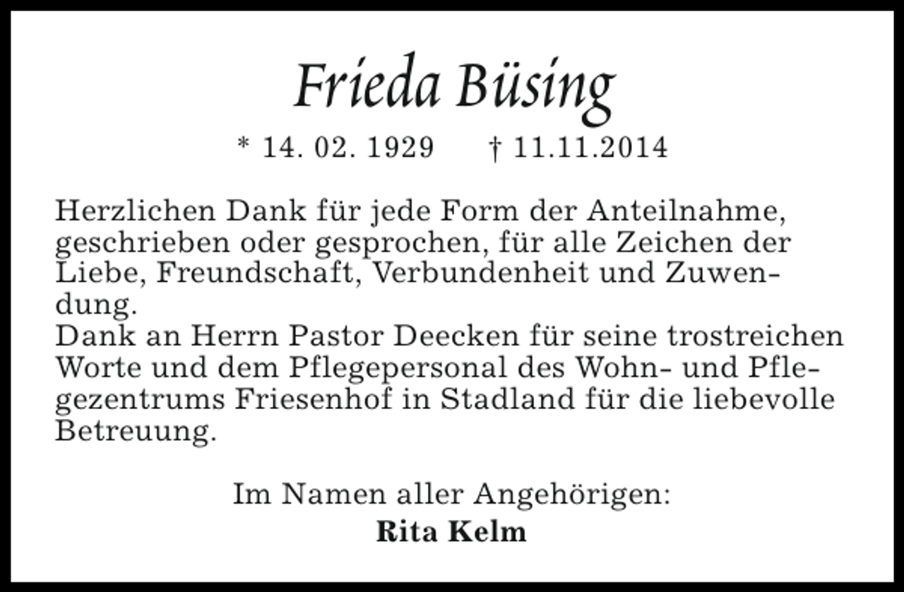 <p>Frieda Büsing</p><p>* 14. 02. 1929</p><p>† 11.11.2014</p><p>Herzlichen Dank für jede Form der Anteilnahme,<br />geschrieben oder gesprochen, für alle Zeichen der<br />Liebe, Freundschaft, Verbundenheit und Zuwendung.<br />Dank an Herrn Pastor Deecken für seine trostreichen<br />Worte und dem Pflegepersonal des Wohn- und Pflegezentrums Friesenhof in Stadland für die liebevolle<br />Betreuung.<br />Im Namen aller Angehörigen:<br />Rita Kelm</p>