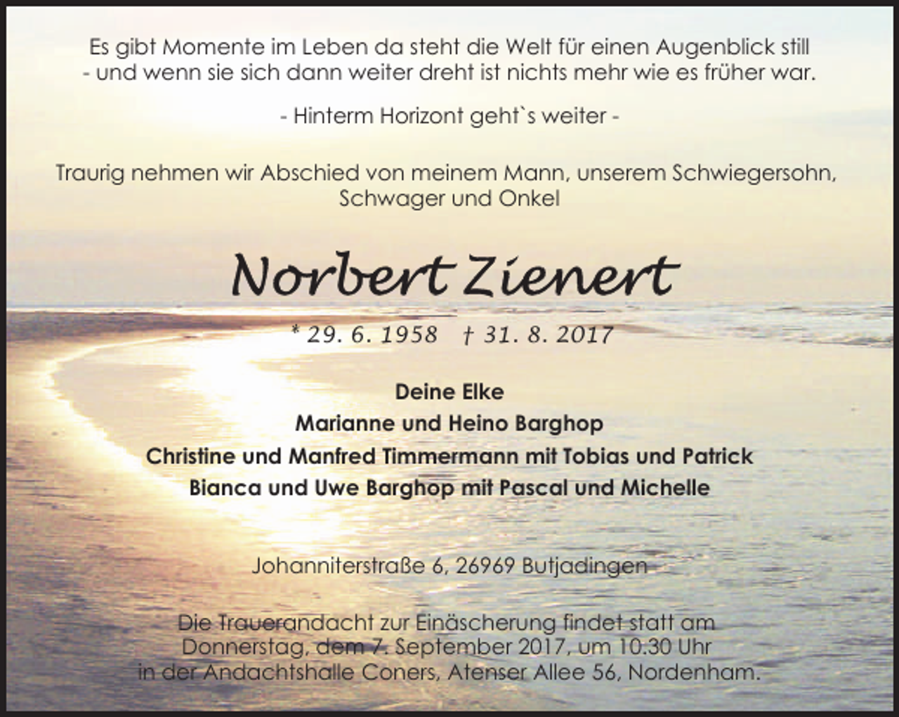 <p>Es gibt Momente im Leben da steht die Welt für einen Augenblick still<br />- und wenn sie sich dann weiter dreht ist nichts mehr wie es früher war.<br />- Hinterm Horizont geht`s weiter Traurig nehmen wir Abschied von meinem Mann, unserem Schwiegersohn,<br />Schwager und Onkel</p><p>* 29. 6. 1958</p><p>† 31. 8. 2017</p><p>Deine Elke<br />Marianne und Heino Barghop<br />Christine und Manfred Timmermann mit Tobias und Patrick<br />Bianca und Uwe Barghop mit Pascal und Michelle<br />Johanniterstraße 6, 26969 Butjadingen<br />Die Trauerandacht zur Einäscherung findet statt am<br />Donnerstag, dem 7. September 2017, um 10.30 Uhr<br />in der Andachtshalle Coners, Atenser Allee 56, Nordenham.</p>