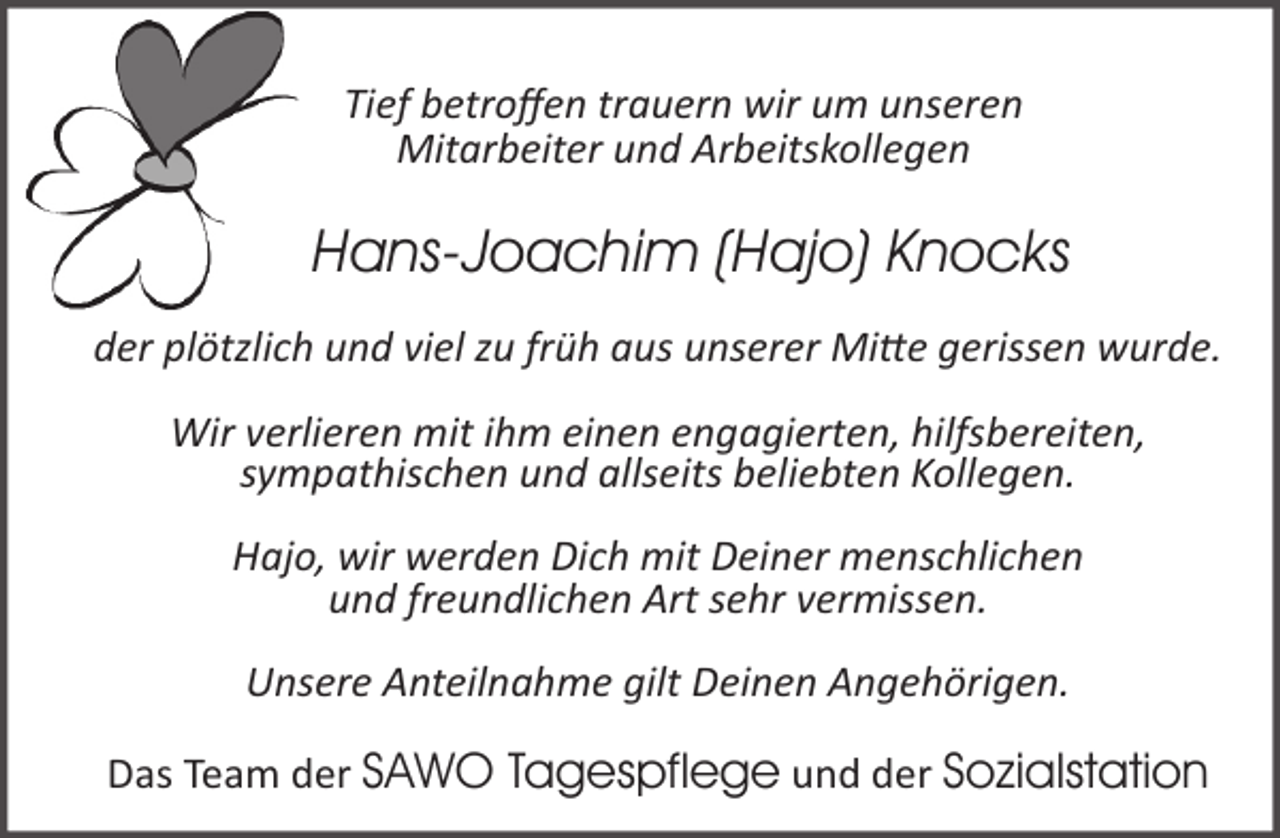 <p>Tief betroffen trauern wir um unseren<br />Mitarbeiter und Arbeitskollegen</p><p>Hans-Joachim (Hajo) Knocks<br />der plötzlich und viel zu früh aus unserer Mi�e gerissen wurde.<br />Wir verlieren mit ihm einen engagierten, hilfsbereiten,<br />sympathischen und allseits beliebten Kollegen.<br />Hajo, wir werden Dich mit Deiner menschlichen<br />und freundlichen Art sehr vermissen.<br />Unsere Anteilnahme gilt Deinen Angehörigen.<br />Das Team der SAWO Tagespflege und der Sozialstation</p>
