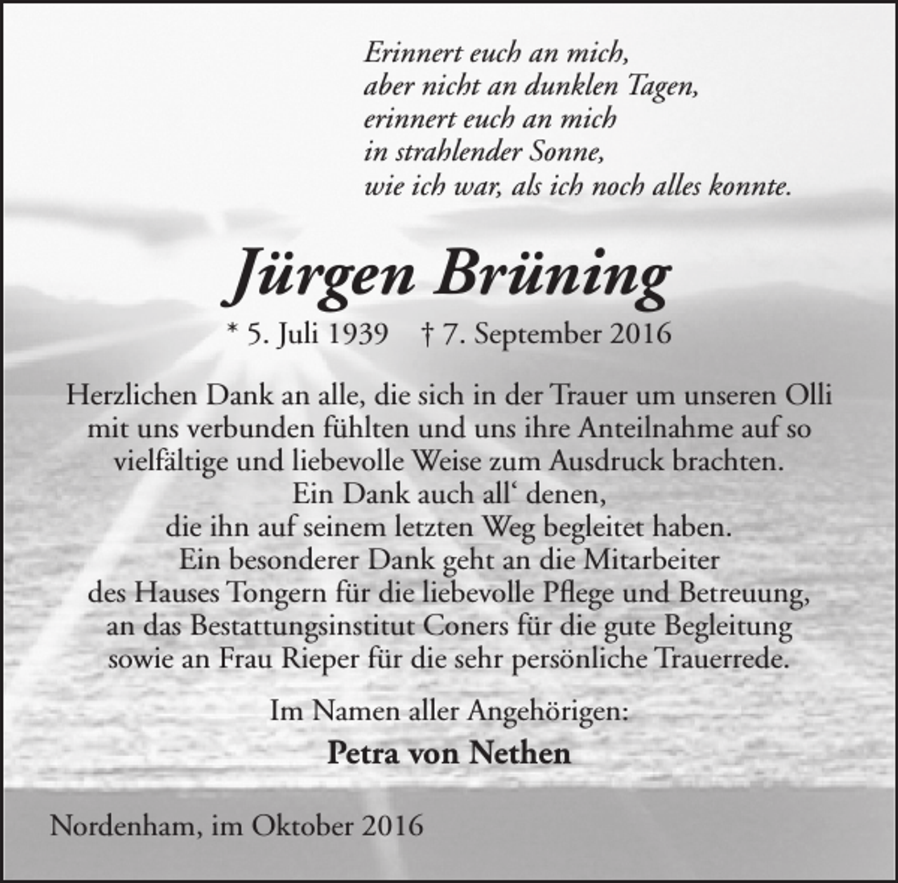 <p>Erinnert euch an mich,<br />aber nicht an dunklen Tagen,<br />erinnert euch an mich<br />in strahlender Sonne,<br />wie ich war, als ich noch alles konnte.</p><p>Jürgen Brüning</p><p>* 5. Juli 1939</p><p>† 7. September 2016</p><p>Herzlichen Dank an alle, die sich in der Trauer um unseren Olli<br />mit uns verbunden fühlten und uns ihre Anteilnahme auf so<br />vielfältige und liebevolle Weise zum Ausdruck brachten.<br />Ein Dank auch all‘ denen,<br />die ihn auf seinem letzten Weg begleitet haben.<br />Ein besonderer Dank geht an die Mitarbeiter<br />des Hauses Tongern für die liebevolle Pflege und Betreuung,<br />an das Bestattungsinstitut Coners für die gute Begleitung<br />sowie an Frau Rieper für die sehr persönliche Trauerrede.<br />Im Namen aller Angehörigen:</p><p>Petra von Nethen</p><p>Nordenham, im Oktober 2016</p>