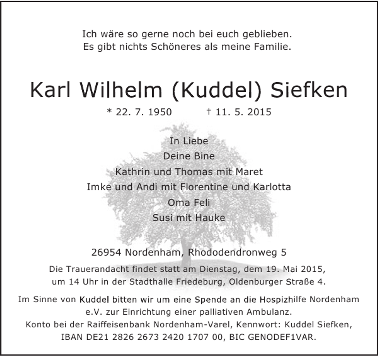 <p>Ich wäre so gerne noch bei euch geblieben.<br />Es gibt nichts Schöneres als meine Familie.</p><p>Karl Wilhelm (Kuddel) Siefken<br />* 22. 7. 1950</p><p>† 11. 5. 2015</p><p>In Liebe<br />Deine Bine<br />Kathrin und Thomas mit Maret<br />Imke und Andi mit Florentine und Karlotta<br />Oma Feli<br />Susi mit Hauke<br />26954 Nordenham, Rhododendronweg 5<br />Die Trauerandacht findet statt am Dienstag, dem 19. Mai 2015,<br />um 14 Uhr in der Stadthalle Friedeburg, Oldenburger Straße 4.<br />Im Sinne von Kuddel bitten wir um eine Spende an die Hospizhilfe Nordenham<br />e.V. zur Einrichtung einer palliativen Ambulanz.<br />Konto bei der Raiffeisenbank Nordenham-Varel, Kennwort: Kuddel Siefken,<br />IBAN DE21 2873 2420 1707 00, BIC GENODEF1VAR.</p>