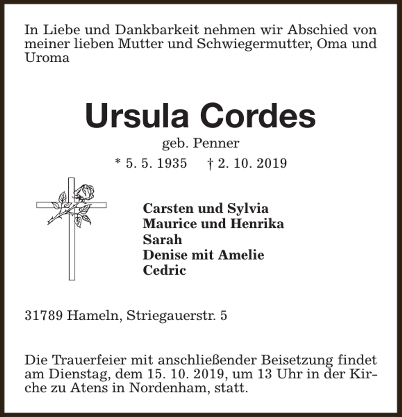 <p>In Liebe und Dankbarkeit nehmen wir Abschied von<br />meiner lieben Mutter und Schwiegermutter, Oma und<br />Uroma</p><p>Ursula Cordes<br />geb. Penner<br />* 5. 5. 1935 † 2. 10. 2019<br />Carsten und Sylvia<br />Maurice und Henrika<br />Sarah<br />Denise mit Amelie<br />Cedric<br />31789 Hameln, Striegauerstr. 5<br />Die Trauerfeier mit anschließender Beisetzung findet<br />am Dienstag, dem 15. 10. 2019, um 13 Uhr in der Kirche zu Atens in Nordenham, statt.</p>