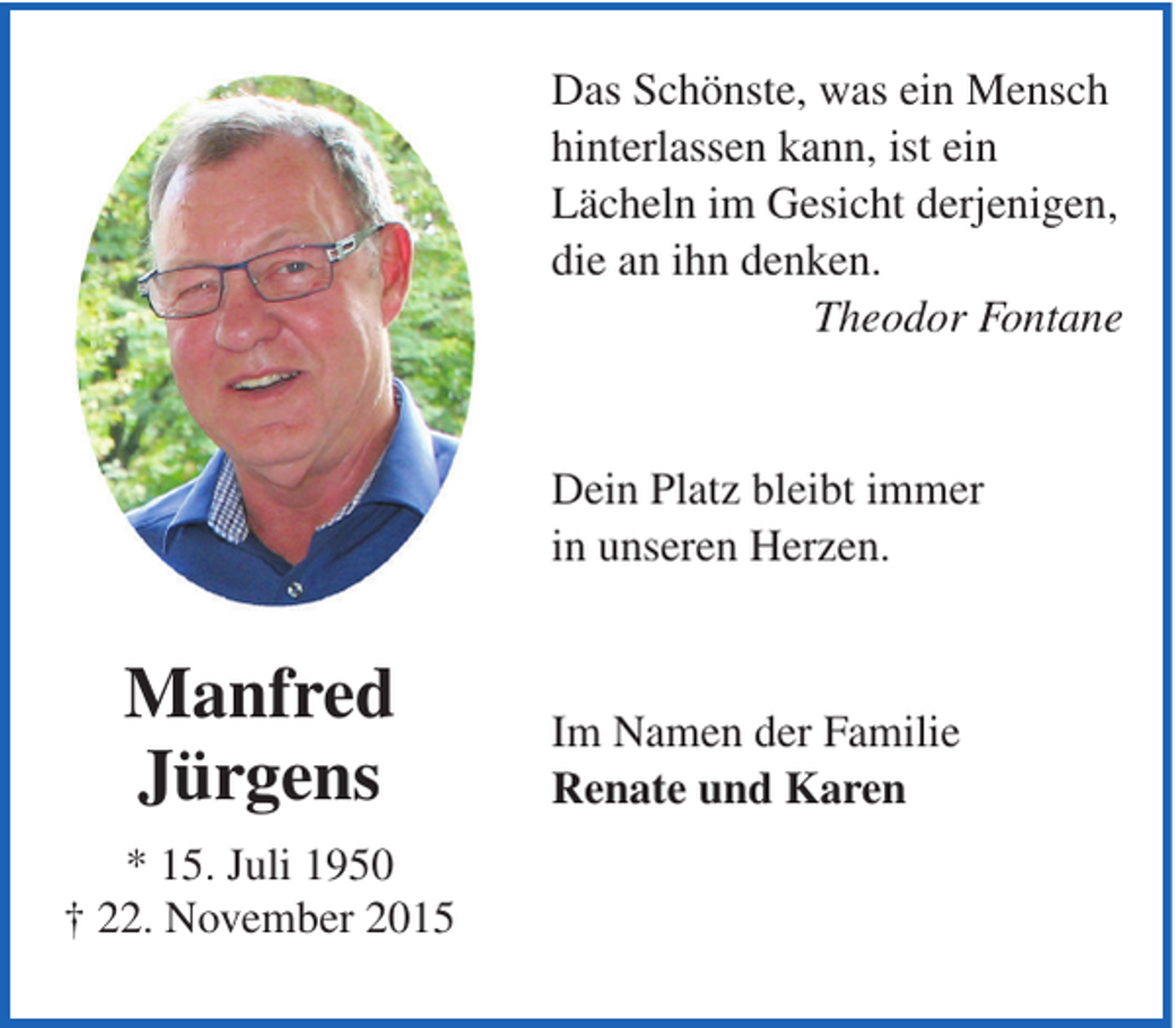 <p>Das Schönste, was ein Mensch<br />hinterlassen kann, ist ein<br />Lächeln im Gesicht derjenigen,<br />die an ihn denken.<br />Theodor Fontane</p><p>Dein Platz bleibt immer<br />in unseren Herzen.</p><p>Manfred<br />Jürgens<br />* 15. Juli 1950<br />† 22. November 2015</p><p>Im Namen der Familie<br />Renate und Karen</p>