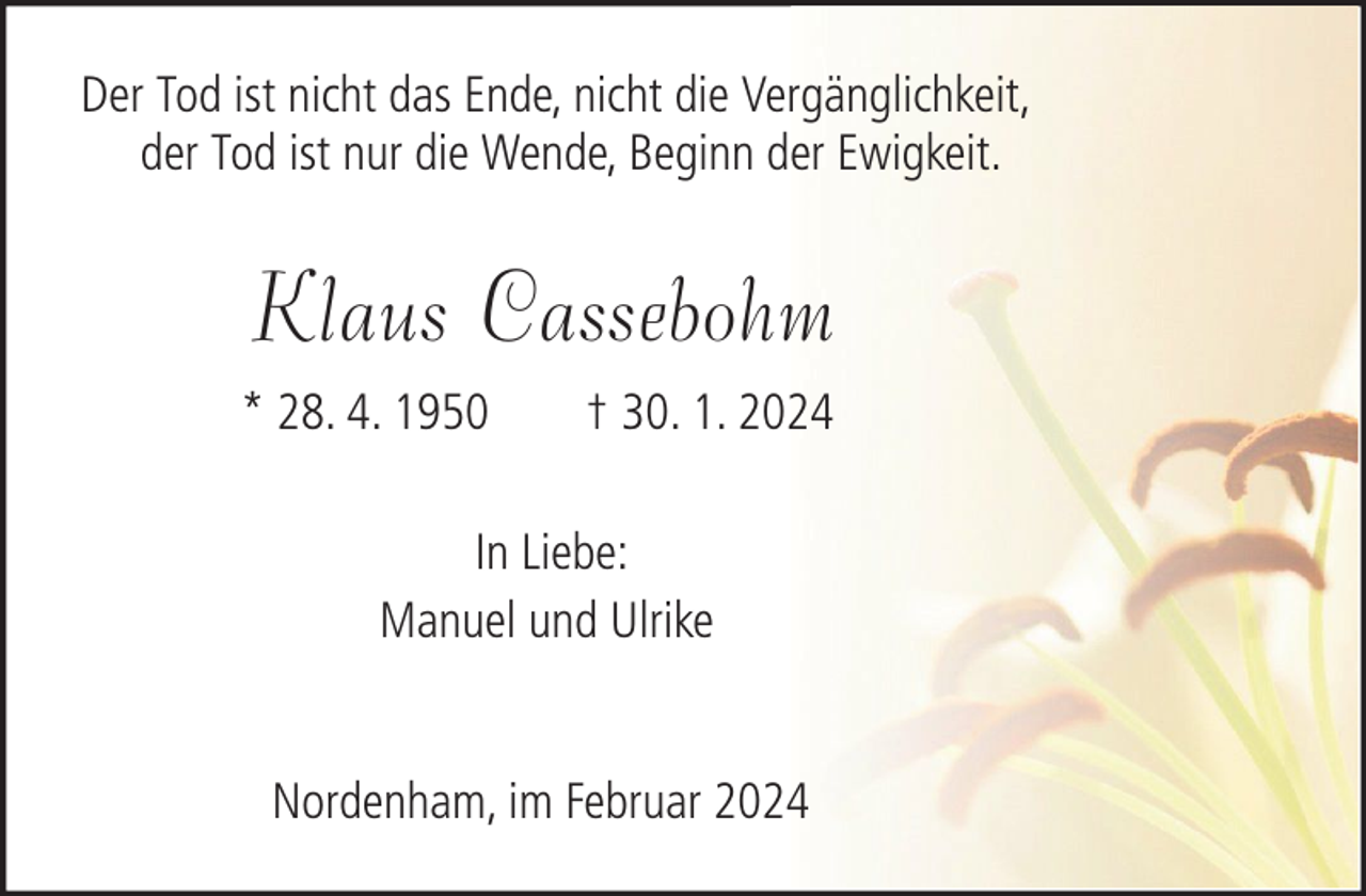 <p>Der Tod ist nicht das Ende, nicht die Vergänglichkeit,<br />der Tod ist nur die Wende, Beginn der Ewigkeit.</p><p>Klaus Cassebohm<br />* 28. 4. 1950</p><p>† 30. 1. 2024</p><p>In Liebe:<br />Manuel und Ulrike<br />Nordenham, im Februar 2024</p>