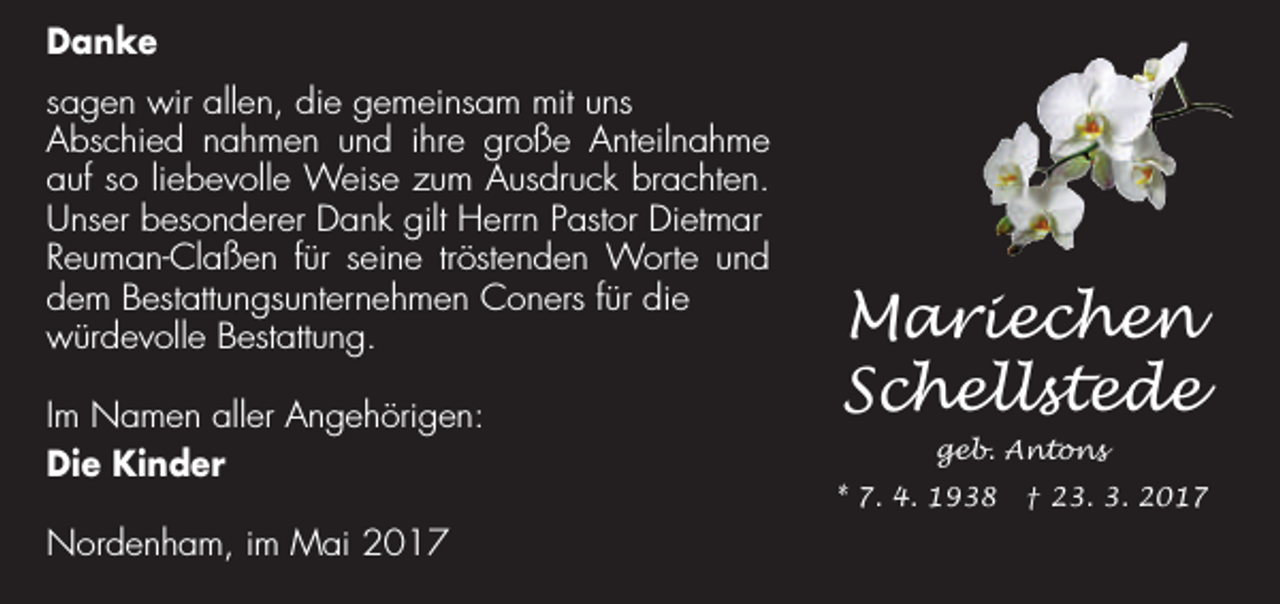 <p>Danke<br />sagen wir allen, die gemeinsam mit uns<br />Abschied nahmen und ihre große Anteilnahme<br />auf so liebevolle Weise zum Ausdruck brachten.<br />Unser besonderer Dank gilt Herrn Pastor Dietmar<br />Reuman-Claßen für seine tröstenden Worte und<br />dem Bestattungsunternehmen Coners für die<br />würdevolle Bestattung.<br />Im Namen aller Angehörigen:<br />Die Kinder<br />Nordenham, im Mai 2017</p><p>Mariechen<br />Schellstede<br />geb. Antons<br />* 7. 4. 1938 † 23. 3. 2017</p>
