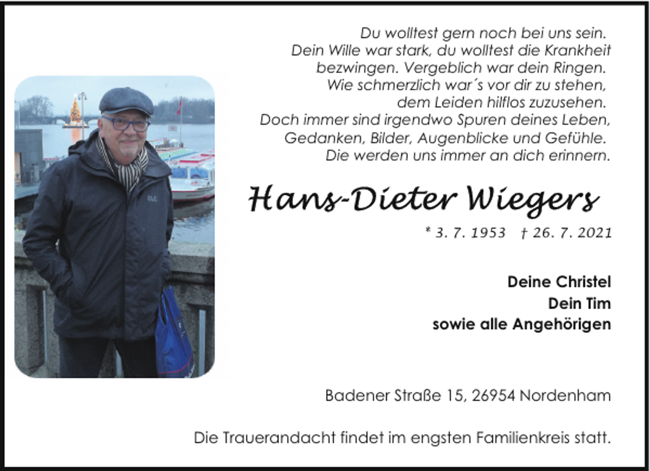 <p>Du wolltest gern noch bei uns sein.<br />Dein Wille war stark, du wolltest die Krankheit<br />bezwingen. Vergeblich war dein Ringen.<br />Wie schmerzlich war´s vor dir zu stehen,<br />dem Leiden hilflos zuzusehen.<br />Doch immer sind irgendwo Spuren deines Leben,<br />Gedanken, Bilder, Augenblicke und Gefühle.<br />Die werden uns immer an dich erinnern.</p><p>* 3. 7. 1953</p><p>† 26. 7. 2021</p><p>Deine Christel<br />Dein Tim<br />sowie alle Angehörigen</p><p>Badener Straße 15, 26954 Nordenham<br />Die Trauerandacht findet im engsten Familienkreis statt.</p>