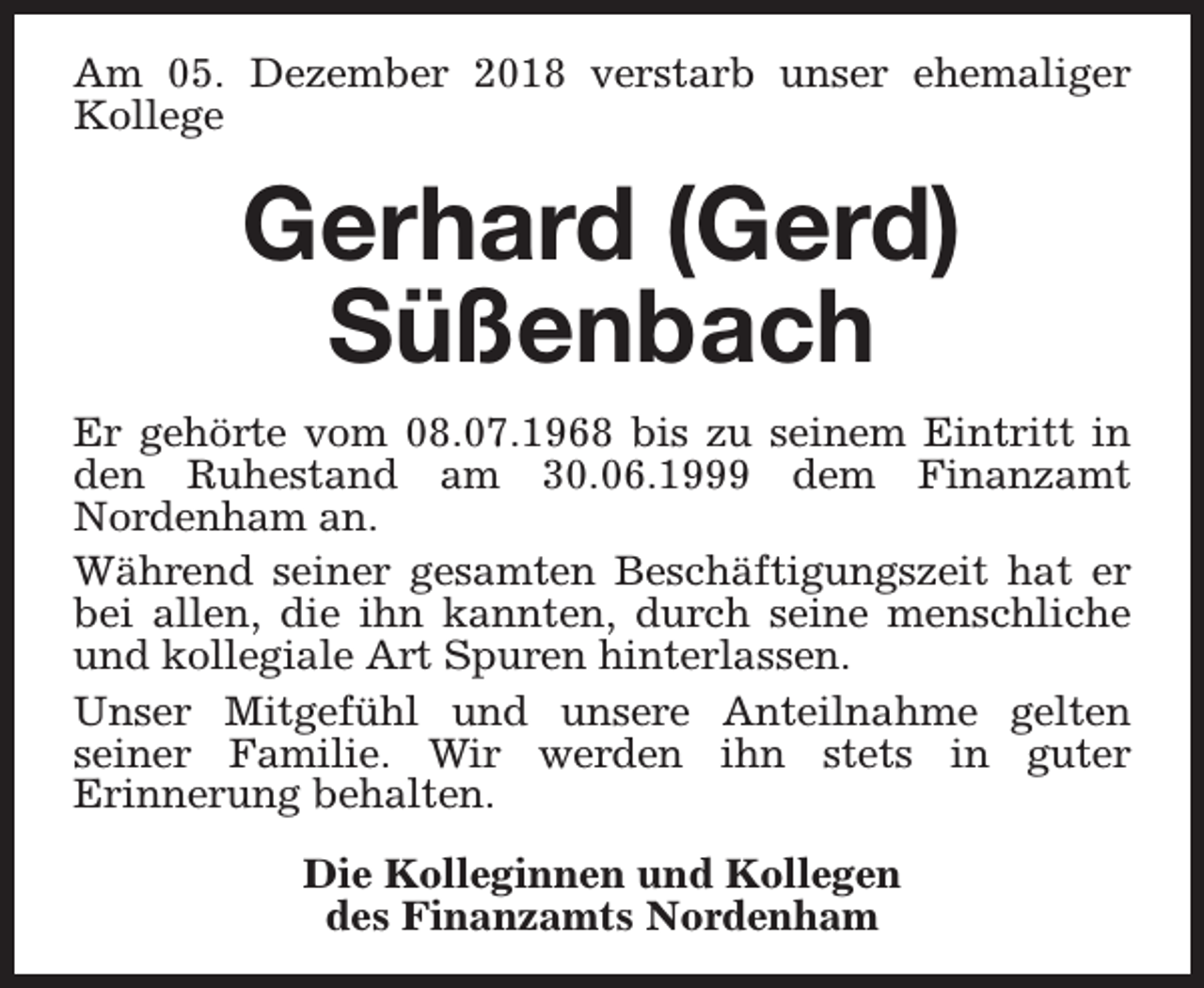 <p>Am 05. Dezember 2018 verstarb unser ehemaliger<br />Kollege</p><p>Gerhard (Gerd)<br />Süßenbach<br />Er gehörte vom 08.07.1968 bis zu seinem Eintritt in<br />den Ruhestand am 30.06.1999 dem Finanzamt<br />Nordenham an.<br />Während seiner gesamten Beschäftigungszeit hat er<br />bei allen, die ihn kannten, durch seine menschliche<br />und kollegiale Art Spuren hinterlassen.<br />Unser Mitgefühl und unsere Anteilnahme gelten<br />seiner Familie. Wir werden ihn stets in guter<br />Erinnerung behalten.<br />Die Kolleginnen und Kollegen<br />des Finanzamts Nordenham</p>
