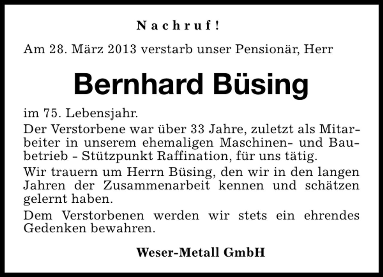 <p>Nachruf!<br />Am 28. März 2013 verstarb unser Pensionär, Herr</p><p>Bernhard Büsing<br />im 75. Lebensjahr.<br />Der Verstorbene war über 33 Jahre, zuletzt als Mitarbeiter in unserem ehemaligen Maschinen- und Baubetrieb - Stützpunkt Raffination, für uns tätig.<br />Wir trauern um Herrn Büsing, den wir in den langen<br />Jahren der Zusammenarbeit kennen und schätzen<br />gelernt haben.<br />Dem Verstorbenen werden wir stets ein ehrendes<br />Gedenken bewahren.<br />Weser-Metall GmbH</p>