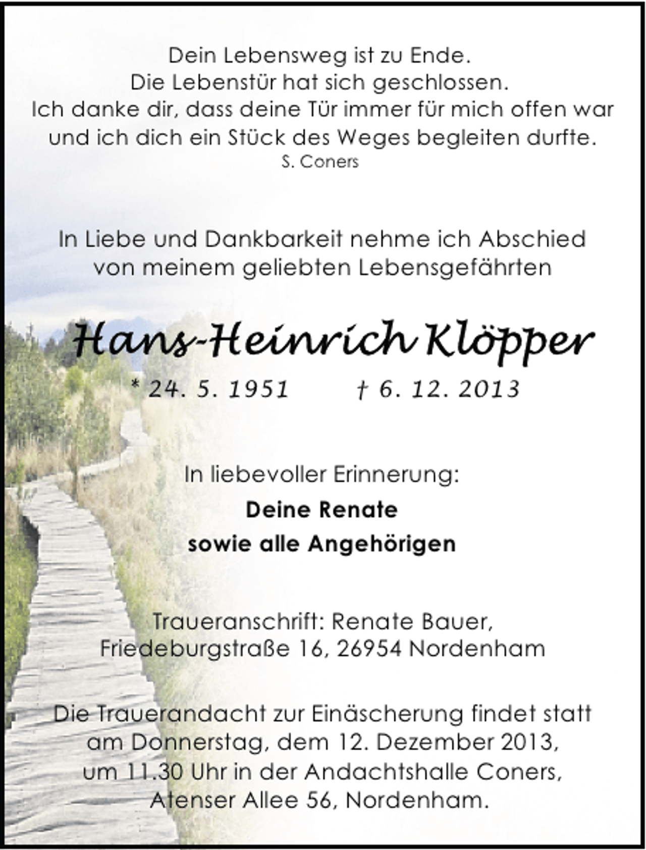 <p>Dein Lebensweg ist zu Ende.<br />Die Lebenstür hat sich geschlossen.<br />Ich danke dir, dass deine Tür immer für mich offen war<br />und ich dich ein Stück des Weges begleiten durfte.<br />S. Coners</p>
<p>In Liebe und Dankbarkeit nehme ich Abschied<br />von meinem geliebten Lebensgefährten</p>
<p>* 24. 5. 1951</p>
<p>† 6. 12. 2013</p>
<p>In liebevoller Erinnerung:<br />Deine Renate<br />sowie alle Angehörigen<br />Traueranschrift: Renate Bauer,<br />Friedeburgstraße 16, 26954 Nordenham<br />Die Trauerandacht zur Einäscherung findet statt<br />am Donnerstag, dem 12. Dezember 2013,<br />um 11.30 Uhr in der Andachtshalle Coners,<br />Atenser Allee 56, Nordenham.</p>