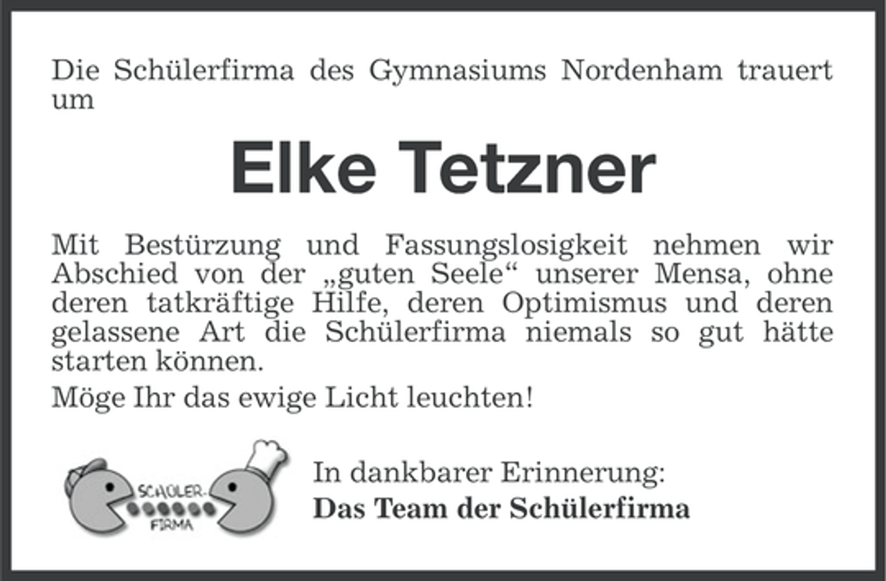 <p>Die Schülerfirma des Gymnasiums Nordenham trauert<br />um</p><p>Elke Tetzner<br />Mit Bestürzung und Fassungslosigkeit nehmen wir<br />Abschied von der „guten Seele“ unserer Mensa, ohne<br />deren tatkräftige Hilfe, deren Optimismus und deren<br />gelassene Art die Schülerfirma niemals so gut hätte<br />starten können.<br />Möge Ihr das ewige Licht leuchten!<br />In dankbarer Erinnerung:<br />Das Team der Schülerfirma</p>