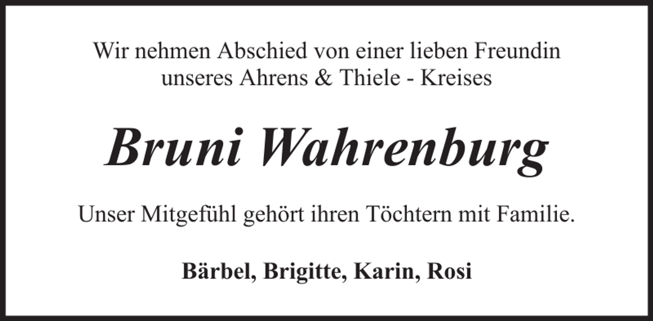 <p>Wir nehmen Abschied von einer lieben Freundin<br />unseres Ahrens &amp; Thiele - Kreises</p><p>Bruni Wahrenburg<br />Unser Mitgefühl gehört ihren Töchtern mit Familie.<br />Bärbel, Brigitte, Karin, Rosi</p>