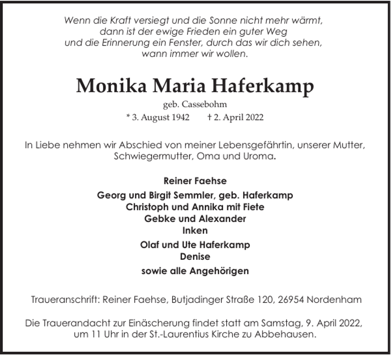 <p>Wenn die Kraft versiegt und die Sonne nicht mehr wärmt,<br />dann ist der ewige Frieden ein guter Weg<br />und die Erinnerung ein Fenster, durch das wir dich sehen,<br />wann immer wir wollen.</p><p>Monika Maria Haferkamp<br />geb. Cassebohm</p><p>* 3. August 1942</p><p>† 2. April 2022</p><p>In Liebe nehmen wir Abschied von meiner Lebensgefährtin, unserer Mutter,<br />Schwiegermutter, Oma und Uroma.<br />Reiner Faehse<br />Georg und Birgit Semmler, geb. Haferkamp<br />Christoph und Annika mit Fiete<br />Gebke und Alexander<br />Inken<br />Olaf und Ute Haferkamp<br />Denise<br />sowie alle Angehörigen<br />Traueranschrift: Reiner Faehse, Butjadinger Straße 120, 26954 Nordenham<br />Die Trauerandacht zur Einäscherung findet statt am Samstag, 9. April 2022,<br />um 11 Uhr in der St.-Laurentius Kirche zu Abbehausen.</p>