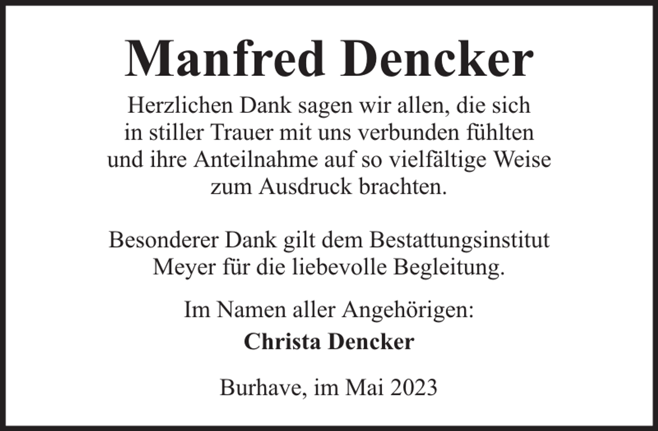 <p>Manfred Dencker</p><p>Herzlichen Dank sagen wir allen, die sich<br />in stiller Trauer mit uns verbunden fühlten<br />und ihre Anteilnahme auf so vielfältige Weise<br />zum Ausdruck brachten.<br />Besonderer Dank gilt dem Bestattungsinstitut<br />Meyer für die liebevolle Begleitung.<br />Im Namen aller Angehörigen:<br />Christa Dencker<br />Burhave, im Mai 2023</p>