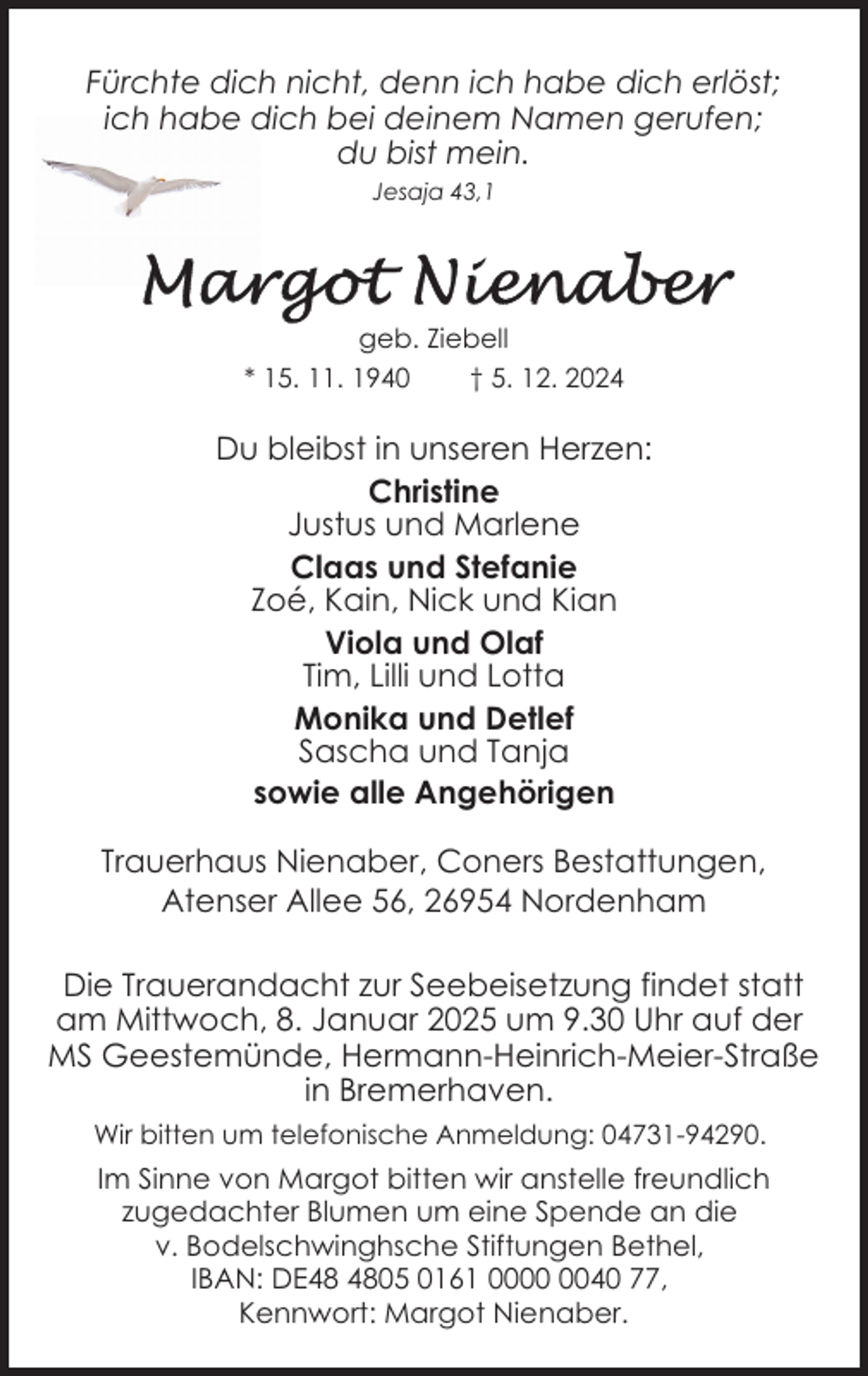 <p>Fürchte dich nicht, denn ich habe dich erlöst;<br />ich habe dich bei deinem Namen gerufen;<br />du bist mein.<br />Jesaja 43,1</p><p>geb. Ziebell<br />* 15. 11. 1940<br />† 5. 12. 2024</p><p>Du bleibst in unseren Herzen:<br />Christine<br />Justus und Marlene<br />Claas und Stefanie<br />Zoé, Kain, Nick und Kian<br />Viola und Olaf<br />Tim, Lilli und Lotta<br />Monika und Detlef<br />Sascha und Tanja<br />sowie alle Angehörigen<br />Trauerhaus Nienaber, Coners Bestattungen,<br />Atenser Allee 56, 26954 Nordenham<br />Die Trauerandacht zur Seebeisetzung findet statt<br />am Mittwoch, 8. Januar 2025 um 9.30 Uhr auf der<br />MS Geestemünde, Hermann-Heinrich-Meier-Straße<br />in Bremerhaven.<br />Wir bitten um telefonische Anmeldung: 04731-94290.</p><p>Im Sinne von Margot bitten wir anstelle freundlich<br />zugedachter Blumen um eine Spende an die<br />v. Bodelschwinghsche Stiftungen Bethel,<br />IBAN: DE05 0161 0040 77,<br />Kennwort: Margot Nienaber.</p>