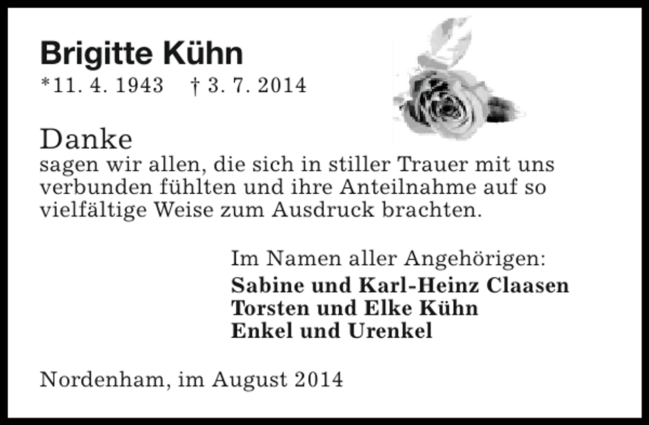 <p>Brigitte Kühn</p><p>*11. 4. 1943</p><p>† 3. 7. 2014</p><p>Danke</p><p>sagen wir allen, die sich in stiller Trauer mit uns<br />verbunden fühlten und ihre Anteilnahme auf so<br />vielfältige Weise zum Ausdruck brachten.<br />Im Namen aller Angehörigen:<br />Sabine und Karl-Heinz Claasen<br />Torsten und Elke Kühn<br />Enkel und Urenkel<br />Nordenham, im August 2014</p>