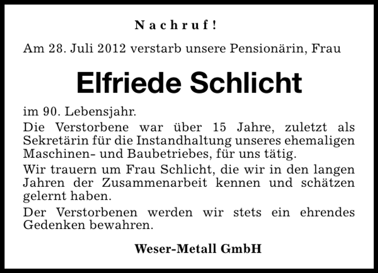 <p>Nachruf!<br />Am 28. Juli 2012 verstarb unsere Pensionärin, Frau</p><p>Elfriede Schlicht<br />im 90. Lebensjahr.<br />Die Verstorbene war über 15 Jahre, zuletzt als<br />Sekretärin für die Instandhaltung unseres ehemaligen<br />Maschinen- und Baubetriebes, für uns tätig.<br />Wir trauern um Frau Schlicht, die wir in den langen<br />Jahren der Zusammenarbeit kennen und schätzen<br />gelernt haben.<br />Der Verstorbenen werden wir stets ein ehrendes<br />Gedenken bewahren.<br />Weser-Metall GmbH</p>