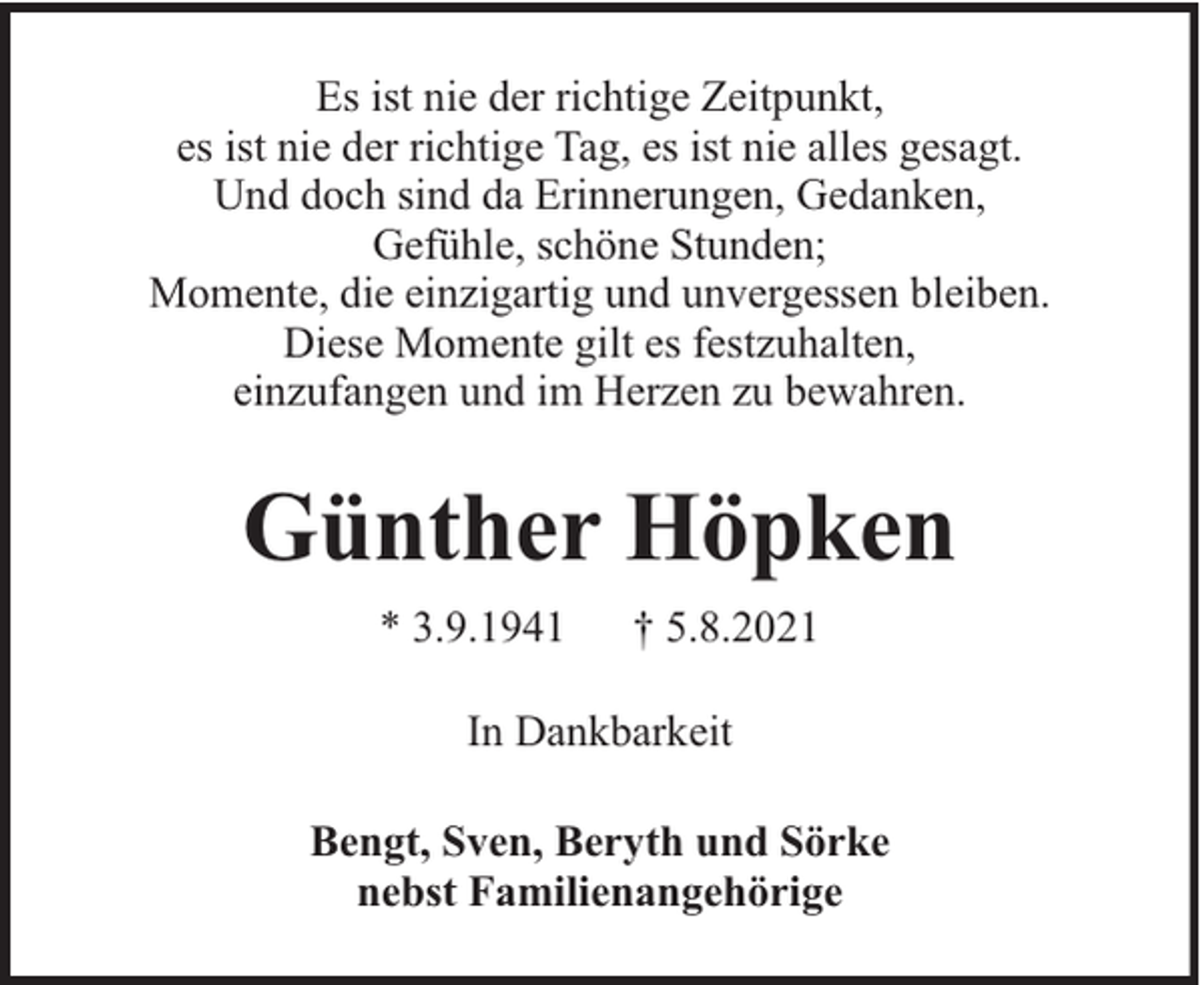 <p>Es ist nie der richtige Zeitpunkt,<br />es ist nie der richtige Tag, es ist nie alles gesagt.<br />Und doch sind da Erinnerungen, Gedanken,<br />Gefühle, schöne Stunden;<br />Momente, die einzigartig und unvergessen bleiben.<br />Diese Momente gilt es festzuhalten,<br />einzufangen und im Herzen zu bewahren.</p><p>Günther Höpken<br />* 3.9.1941</p><p>† 5.8.2021</p><p>In Dankbarkeit<br />Bengt, Sven, Beryth und Sörke<br />nebst Familienangehörige</p>