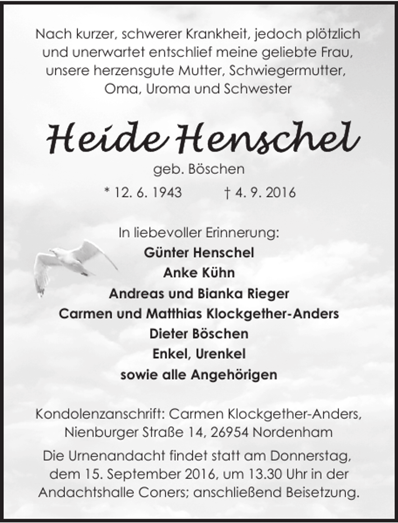 <p>Nach kurzer, schwerer Krankheit, jedoch plötzlich<br />und unerwartet entschlief meine geliebte Frau,<br />unsere herzensgute Mutter, Schwiegermutter,<br />Oma, Uroma und Schwester</p>
<p>geb. Böschen<br />* 12. 6. 1943</p>
<p>† 4. 9. 2016</p>
<p>In liebevoller Erinnerung:<br />Günter Henschel<br />Anke Kühn<br />Andreas und Bianka Rieger<br />Carmen und Matthias Klockgether-Anders<br />Dieter Böschen<br />Enkel, Urenkel<br />sowie alle Angehörigen<br />Kondolenzanschrift: Carmen Klockgether-Anders,<br />Nienburger Straße 14, 26954 Nordenham<br />Die Urnenandacht findet statt am Donnerstag,<br />dem 15. September 2016, um 13.30 Uhr in der<br />Andachtshalle Coners; anschließend Beisetzung.</p>