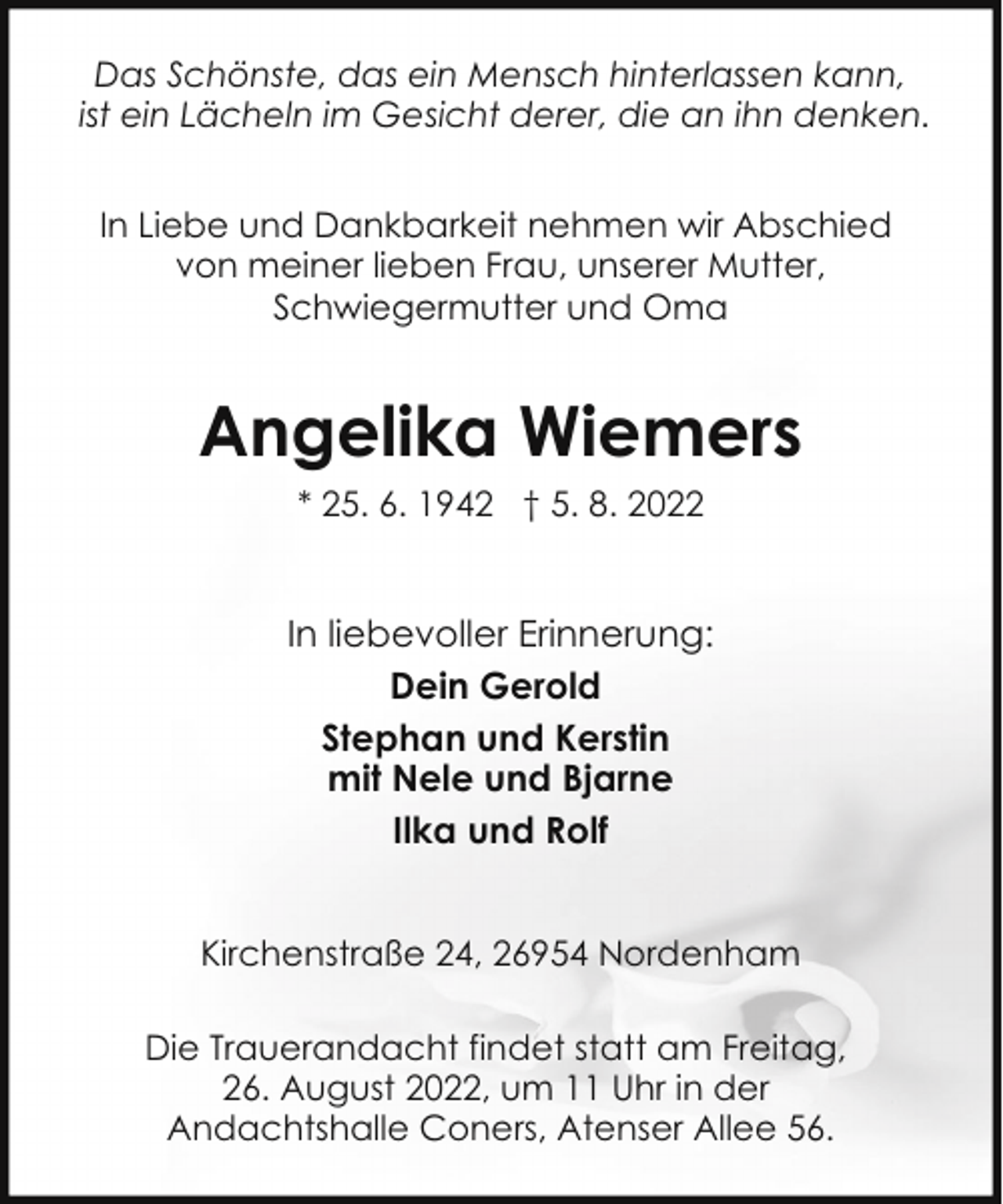 <p>Das Schönste, das ein Mensch hinterlassen kann,<br />ist ein Lächeln im Gesicht derer, die an ihn denken.<br />In Liebe und Dankbarkeit nehmen wir Abschied<br />von meiner lieben Frau, unserer Mutter,<br />Schwiegermutter und Oma</p><p>Angelika Wiemers<br />* 25. 6. 1942 † 5. 8. 2022</p><p>In liebevoller Erinnerung:<br />Dein Gerold<br />Stephan und Kerstin<br />mit Nele und Bjarne<br />Ilka und Rolf<br />Kirchenstraße 24, 26954 Nordenham<br />Die Trauerandacht findet statt am Freitag,<br />26. August 2022, um 11 Uhr in der<br />Andachtshalle Coners, Atenser Allee 56.</p>