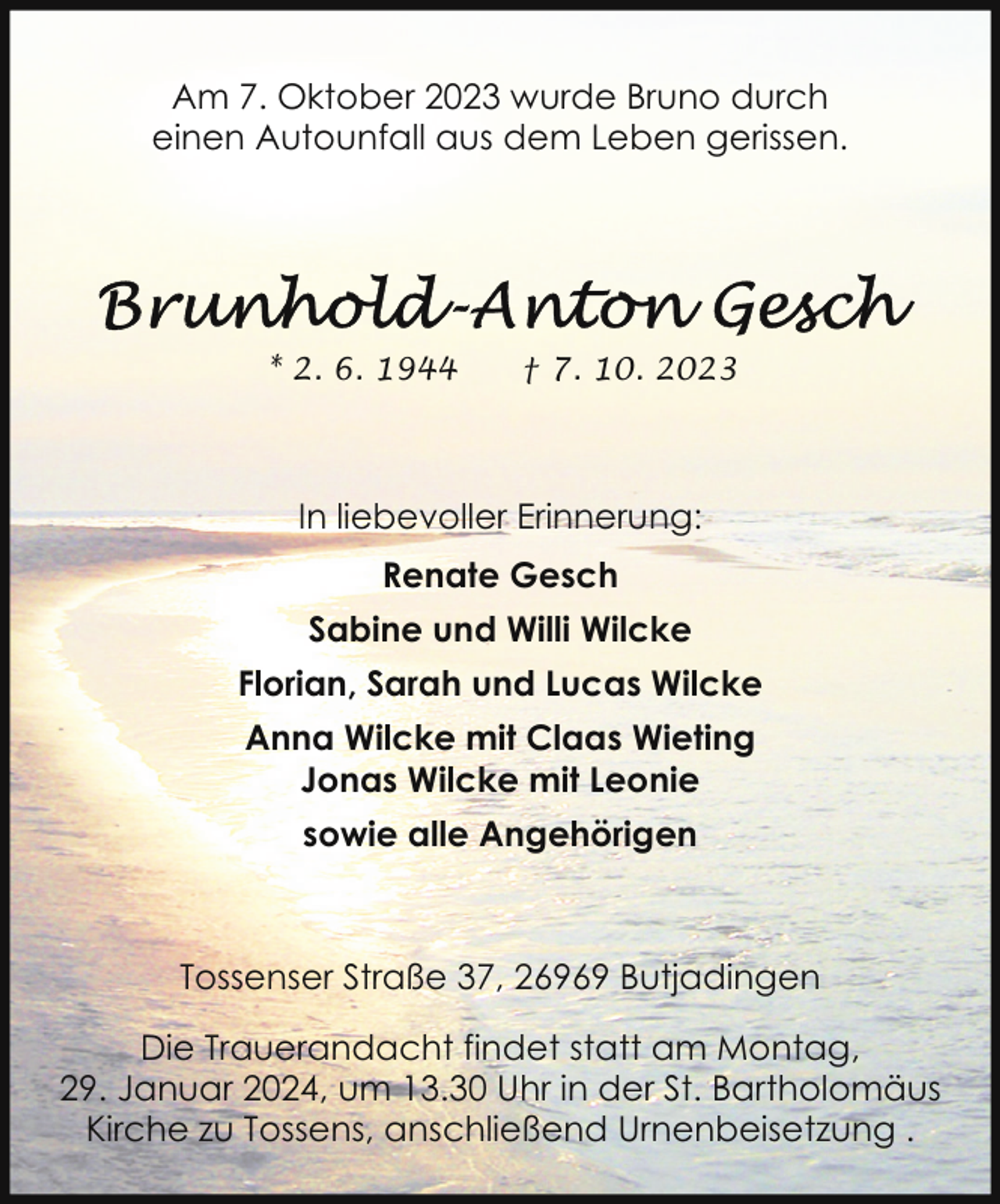 <p>Am 7. Oktober 2023 wurde Bruno durch<br />einen Autounfall aus dem Leben gerissen.</p><p>* 2. 6. 1944</p><p>† 7. 10. 2023</p><p>In liebevoller Erinnerung:<br />Renate Gesch<br />Sabine und Willi Wilcke<br />Florian, Sarah und Lucas Wilcke<br />Anna Wilcke mit Claas Wieting<br />Jonas Wilcke mit Leonie<br />sowie alle Angehörigen</p><p>Tossenser Straße 37, 26969 Butjadingen<br />Die Trauerandacht findet statt am Montag,<br />29. Januar 2024, um 13.30 Uhr in der St. Bartholomäus<br />Kirche zu Tossens, anschließend Urnenbeisetzung .</p>