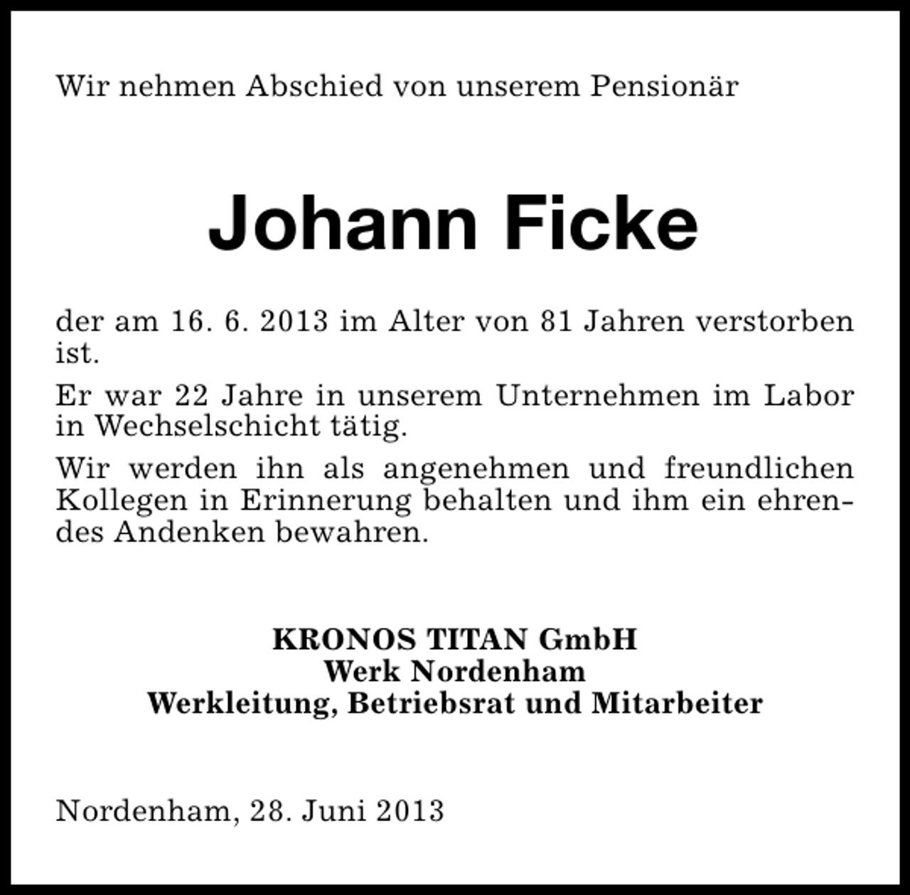 <p>Wir nehmen Abschied von unserem Pensionär</p><p>Johann Ficke<br />der am 16. 6. 2013 im Alter von 81 Jahren verstorben<br />ist.<br />Er war 22 Jahre in unserem Unternehmen im Labor<br />in Wechselschicht tätig.<br />Wir werden ihn als angenehmen und freundlichen<br />Kollegen in Erinnerung behalten und ihm ein ehrendes Andenken bewahren.<br />KRONOS TITAN GmbH<br />Werk Nordenham<br />Werkleitung, Betriebsrat und Mitarbeiter<br />Nordenham, 28. Juni 2013</p>