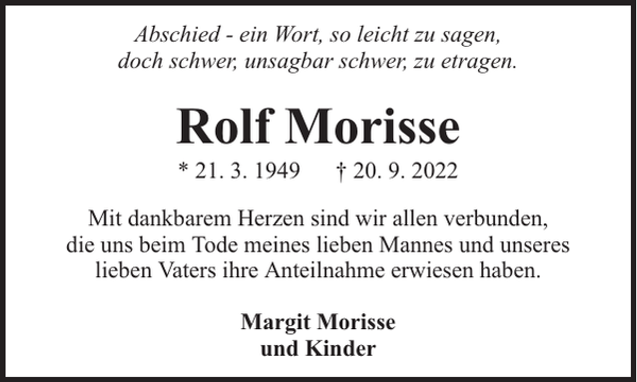 <p>Abschied - ein Wort, so leicht zu sagen,<br />doch schwer, unsagbar schwer, zu etragen.</p><p>Rolf Morisse<br />* 21. 3. 1949</p><p>† 20. 9. 2022</p><p>Mit dankbarem Herzen sind wir allen verbunden,<br />die uns beim Tode meines lieben Mannes und unseres<br />lieben Vaters ihre Anteilnahme erwiesen haben.<br />Margit Morisse<br />und Kinder</p>