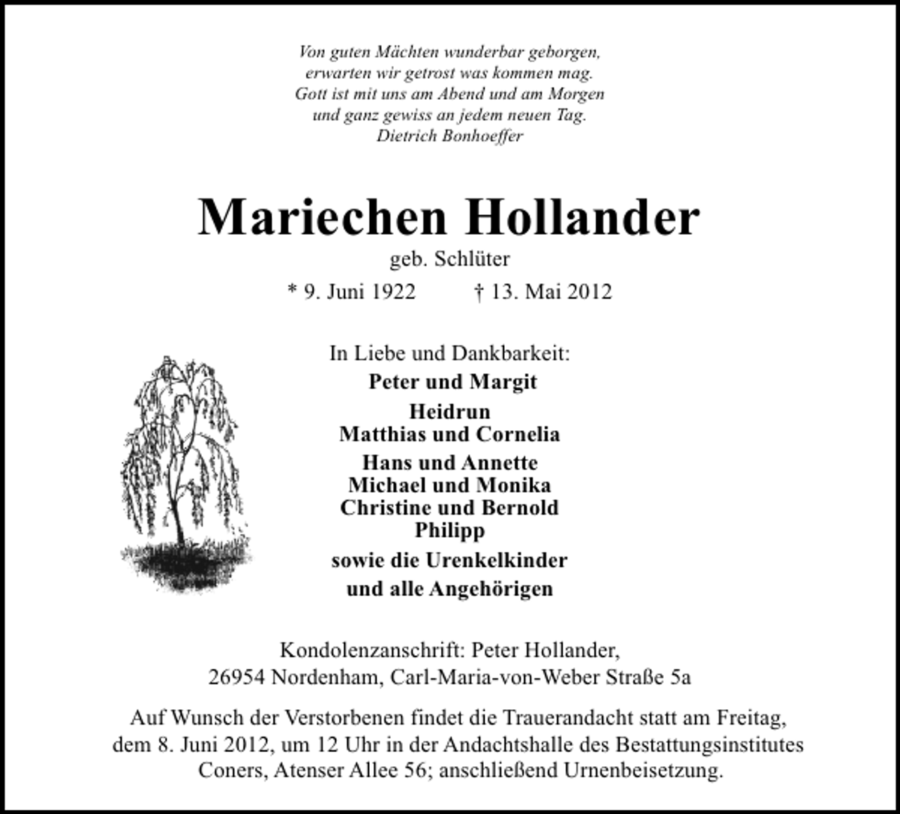 <p>Von guten Mächten wunderbar geborgen,<br />erwarten wir getrost was kommen mag.<br />Gott ist mit uns am Abend und am Morgen<br />und ganz gewiss an jedem neuen Tag.<br />Dietrich Bonhoeffer</p><p>Mariechen Hollander<br />geb. Schlüter<br />* 9. Juni 1922<br />† 13. Mai 2012<br />In Liebe und Dankbarkeit:<br />Peter und Margit<br />Heidrun<br />Matthias und Cornelia<br />Hans und Annette<br />Michael und Monika<br />Christine und Bernold<br />Philipp<br />sowie die Urenkelkinder<br />und alle Angehörigen<br />Kondolenzanschrift: Peter Hollander,<br />26954 Nordenham, Carl-Maria-von-Weber Straße 5a<br />Auf Wunsch der Verstorbenen findet die Trauerandacht statt am Freitag,<br />dem 8. Juni 2012, um 12 Uhr in der Andachtshalle des Bestattungsinstitutes<br />Coners, Atenser Allee 56; anschließend Urnenbeisetzung.</p>
