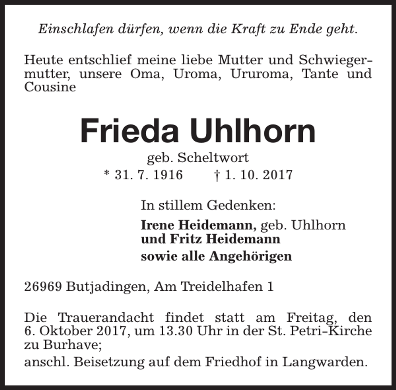 <p>Einschlafen dürfen, wenn die Kraft zu Ende geht.<br />Heute entschlief meine liebe Mutter und Schwiegermutter, unsere Oma, Uroma, Ururoma, Tante und<br />Cousine</p><p>Frieda Uhlhorn<br />geb. Scheltwort<br />* 31. 7. 1916<br />† 1. 10. 2017</p><p>In stillem Gedenken:<br />Irene Heidemann, geb. Uhlhorn<br />und Fritz Heidemann<br />sowie alle Angehörigen<br />26969 Butjadingen, Am Treidelhafen 1<br />Die Trauerandacht findet statt am Freitag, den<br />6. Oktober 2017, um 13.30 Uhr in der St. Petri-Kirche<br />zu Burhave;<br />anschl. Beisetzung auf dem Friedhof in Langwarden.</p>