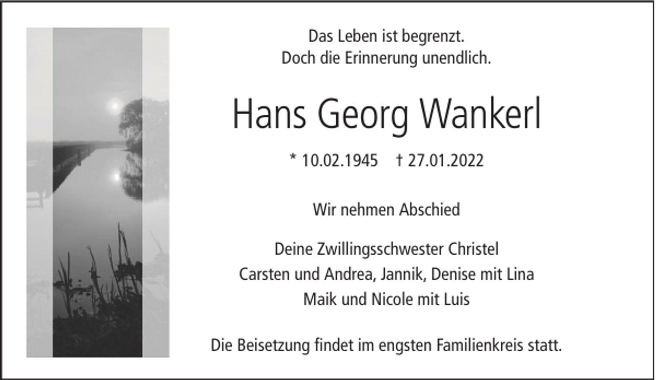 <p>Das Leben ist begrenzt.<br />Doch die Erinnerung unendlich.</p><p>Hans Georg Wankerl<br />* 10.02.1945 † 27.01.2022<br />Wir nehmen Abschied<br />Deine Zwillingsschwester Christel<br />Carsten und Andrea, Jannik, Denise mit Lina<br />Maik und Nicole mit Luis<br />Die Beisetzung findet im engsten Familienkreis statt.</p>