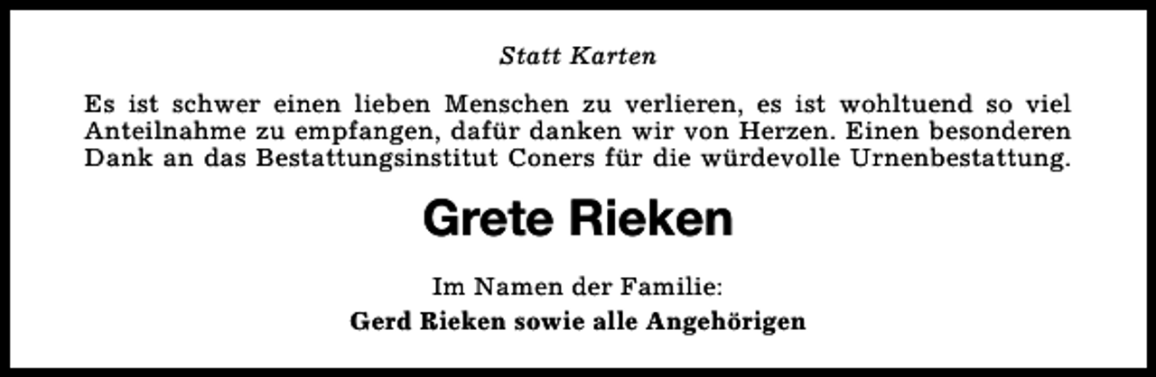 <p>Statt Karten<br />Es ist schwer einen lieben Menschen zu verlieren, es ist wohltuend so viel<br />Anteilnahme zu empfangen, dafür danken wir von Herzen. Einen besonderen<br />Dank an das Bestattungsinstitut Coners für die würdevolle Urnenbestattung.</p><p>Grete Rieken<br />Im Namen der Familie:<br />Gerd Rieken sowie alle Angehörigen</p>