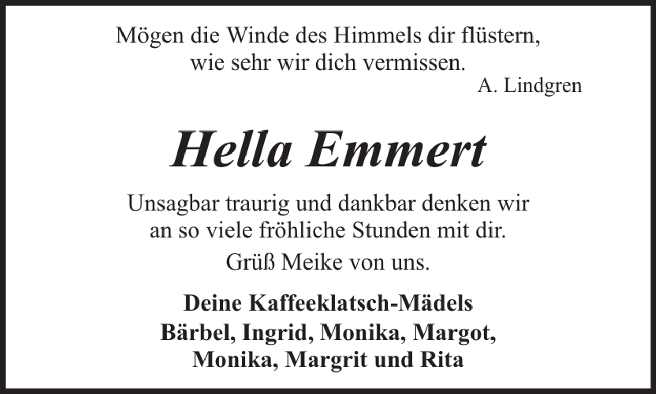 <p>Mögen die Winde des Himmels dir flüstern,<br />wie sehr wir dich vermissen.</p><p>A. Lindgren</p><p>Hella Emmert<br />Unsagbar traurig und dankbar denken wir<br />an so viele fröhliche Stunden mit dir.<br />Grüß Meike von uns.<br />Deine Kaffeeklatsch-Mädels<br />Bärbel, Ingrid, Monika, Margot,<br />Monika, Margrit und Rita</p>
