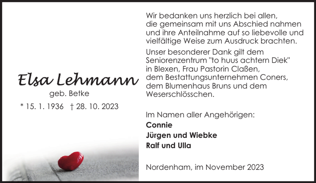 <p>geb. Betke<br />* 15. 1. 1936 † 28. 10. 2023</p><p>Wir bedanken uns herzlich bei allen,<br />die gemeinsam mit uns Abschied nahmen<br />und ihre Anteilnahme auf so liebevolle und<br />vielfältige Weise zum Ausdruck brachten.<br />Unser besonderer Dank gilt dem<br />Seniorenzentrum "to huus achtern Diek"<br />in Blexen, Frau Pastorin Claßen,<br />dem Bestattungsunternehmen Coners,<br />dem Blumenhaus Bruns und dem<br />Weserschlösschen.<br />Im Namen aller Angehörigen:<br />Connie<br />Jürgen und Wiebke<br />Ralf und Ulla<br />Nordenham, im November 2023</p>