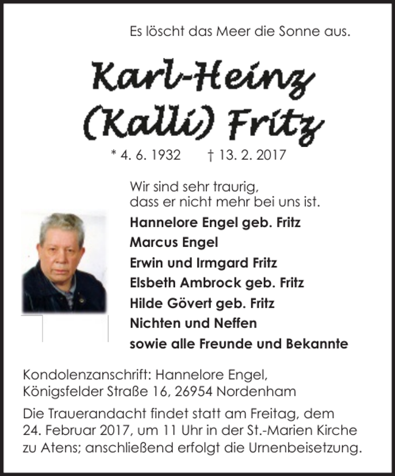 <p>Es löscht das Meer die Sonne aus.</p><p>* 4. 6. 1932</p><p>† 13. 2. 2017</p><p>Wir sind sehr traurig,<br />dass er nicht mehr bei uns ist.<br />Hannelore Engel geb. Fritz<br />Marcus Engel<br />Erwin und Irmgard Fritz<br />Elsbeth Ambrock geb. Fritz<br />Hilde Gövert geb. Fritz<br />Nichten und Neffen<br />sowie alle Freunde und Bekannte<br />Kondolenzanschrift: Hannelore Engel,<br />Königsfelder Straße 16, 26954 Nordenham<br />Die Trauerandacht findet statt am Freitag, dem<br />24. Februar 2017, um 11 Uhr in der St.-Marien Kirche<br />zu Atens; anschließend erfolgt die Urnenbeisetzung.</p>