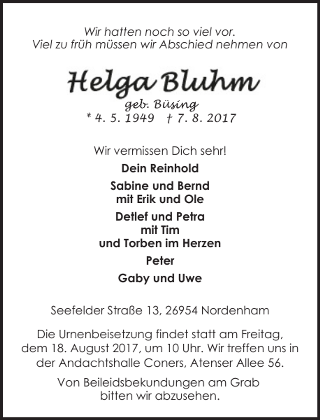 <p>Wir hatten noch so viel vor.<br />Viel zu früh müssen wir Abschied nehmen von</p><p>geb. Büs<br />ge<br />üsing<br />* 4. 5. 1949 † 7. 8. 2017</p><p>Wir vermissen Dich sehr!<br />Dein Reinhold<br />Sabine und Bernd<br />mit Erik und Ole<br />Detlef und Petra<br />mit Tim<br />und Torben im Herzen<br />Peter<br />Gaby und Uwe<br />Seefelder Straße 13, 26954 Nordenham<br />Die Urnenbeisetzung findet statt am Freitag,<br />dem 18. August 2017, um 10 Uhr. Wir treffen uns in<br />der Andachtshalle Coners, Atenser Allee 56.</p><p>Von Beileidsbekundungen am Grab<br />bitten wir abzusehen.</p>