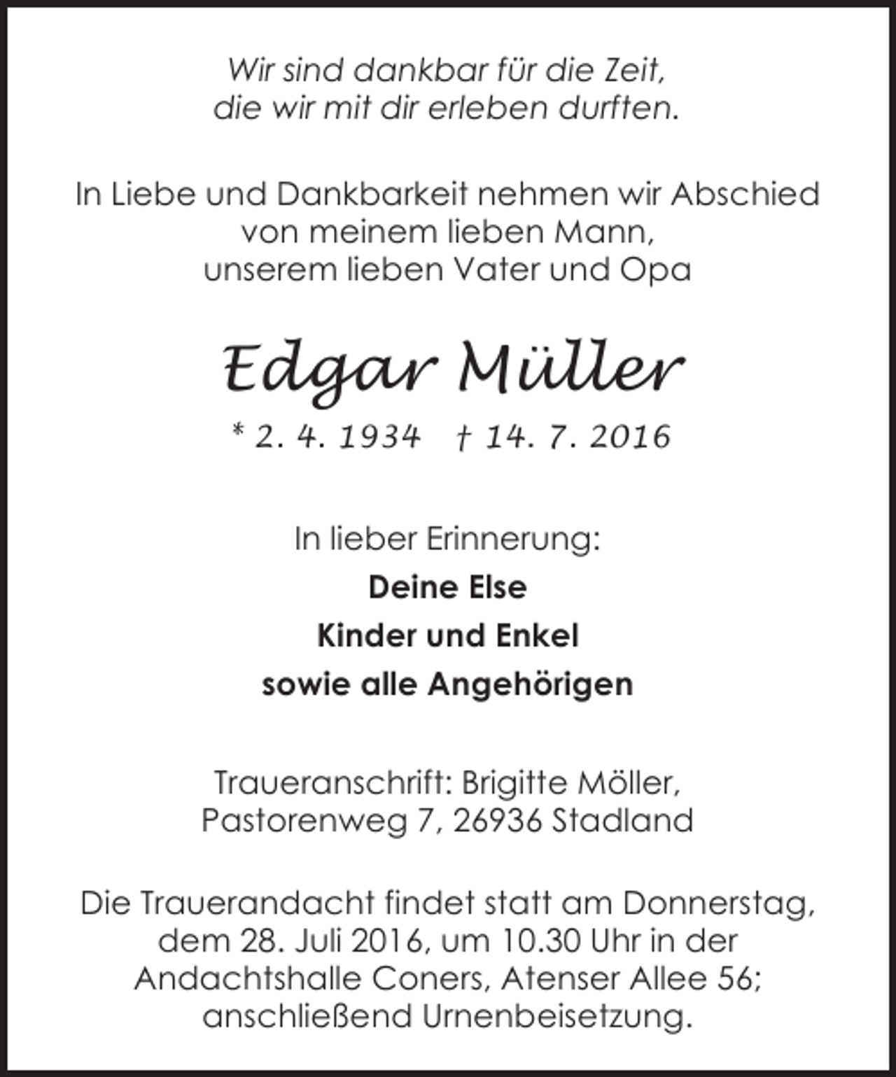 <p>Wir sind dankbar für die Zeit,<br />die wir mit dir erleben durften.<br />In Liebe und Dankbarkeit nehmen wir Abschied<br />von meinem lieben Mann,<br />unserem lieben Vater und Opa</p><p>Edgar Müller<br />* 2. 4. 1934</p><p>† 14. 7. 2016</p><p>In lieber Erinnerung:<br />Deine Else<br />Kinder und Enkel<br />sowie alle Angehörigen<br />Traueranschrift: Brigitte Möller,<br />Pastorenweg 7, 26936 Stadland<br />Die Trauerandacht findet statt am Donnerstag,<br />dem 28. Juli 2016, um 10.30 Uhr in der<br />Andachtshalle Coners, Atenser Allee 56;<br />anschließend Urnenbeisetzung.</p>