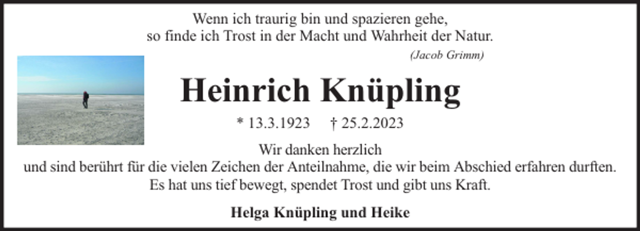 <p>Wenn ich traurig bin und spazieren gehe,<br />so finde ich Trost in der Macht und Wahrheit der Natur.<br />(Jacob Grimm)</p><p>Heinrich Knüpling<br />* 13.3.1923</p><p>† 25.2.2023</p><p>Wir danken herzlich<br />und sind berührt für die vielen Zeichen der Anteilnahme, die wir beim Abschied erfahren durften.<br />Es hat uns tief bewegt, spendet Trost und gibt uns Kraft.<br />Helga Knüpling und Heike</p>