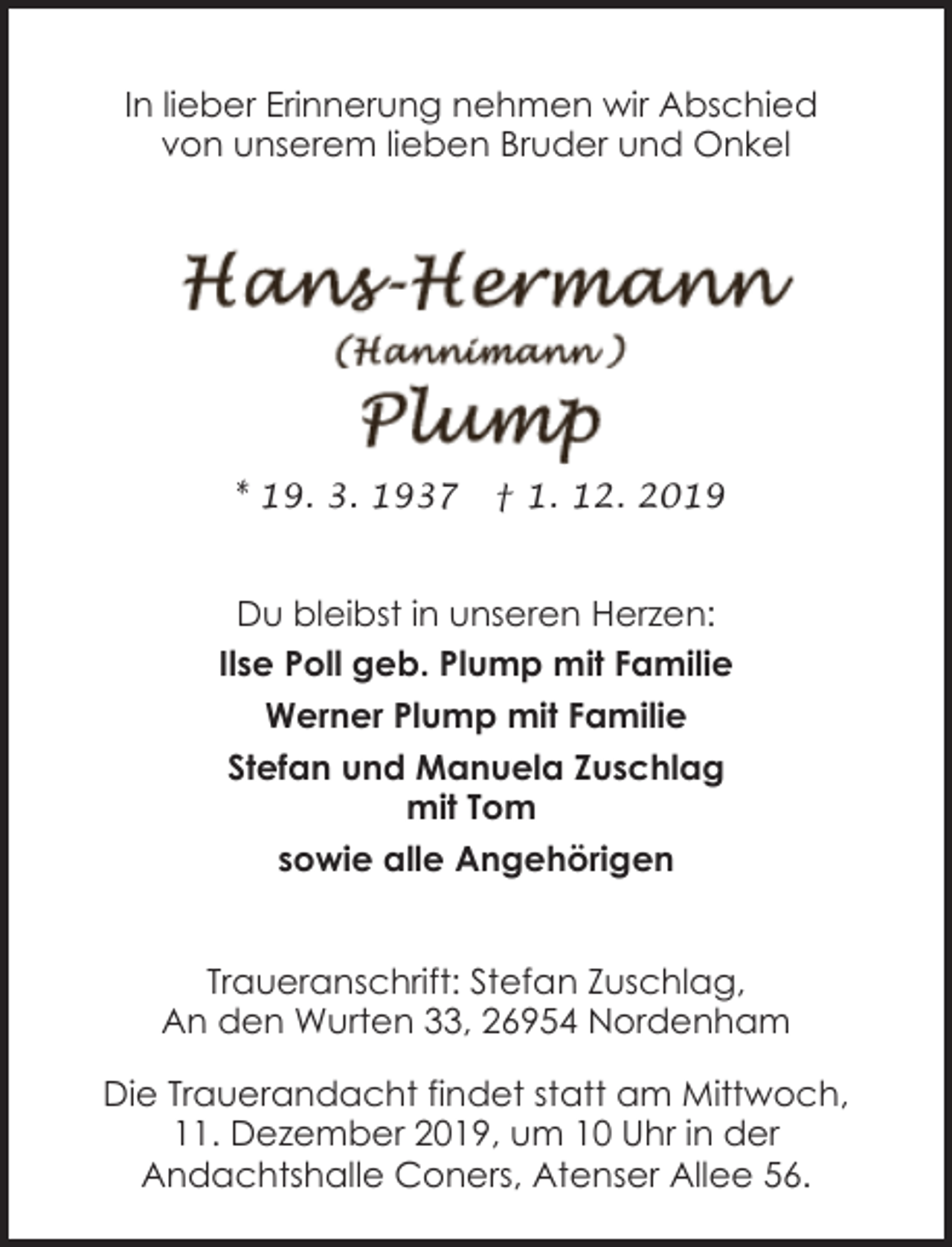 <p>In lieber Erinnerung nehmen wir Abschied<br />von unserem lieben Bruder und Onkel</p><p>* 19. 3. 1937</p><p>† 1. 12. 2019</p><p>Du bleibst in unseren Herzen:<br />Ilse Poll geb. Plump mit Familie<br />Werner Plump mit Familie<br />Stefan und Manuela Zuschlag<br />mit Tom<br />sowie alle Angehörigen<br />Traueranschrift: Stefan Zuschlag,<br />An den Wurten 33, 26954 Nordenham<br />Die Trauerandacht findet statt am Mittwoch,<br />11. Dezember 2019, um 10 Uhr in der<br />Andachtshalle Coners, Atenser Allee 56.</p>