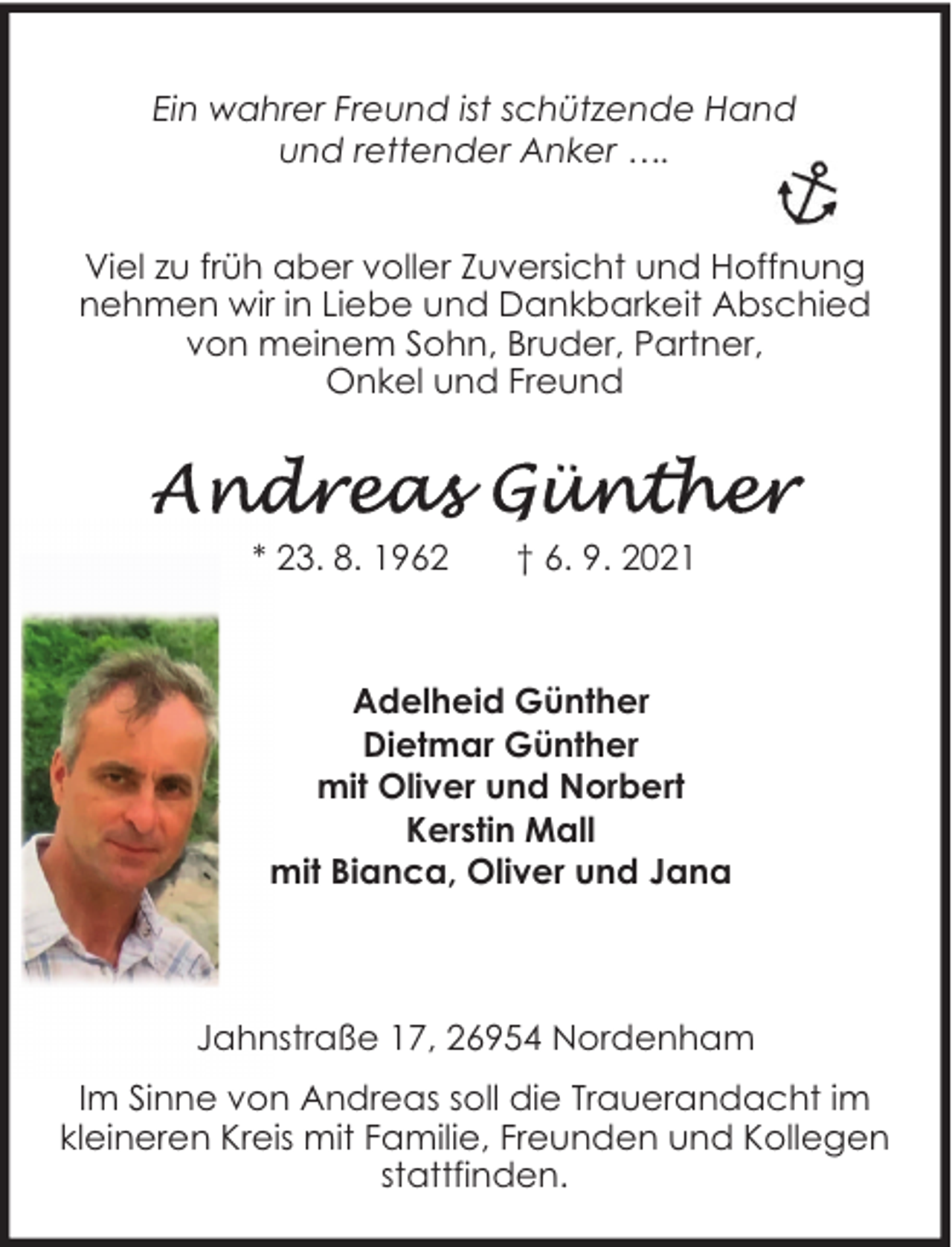 <p>Ein wahrer Freund ist schützende Hand<br />und rettender Anker ….<br />Viel zu früh aber voller Zuversicht und Hoffnung<br />nehmen wir in Liebe und Dankbarkeit Abschied<br />von meinem Sohn, Bruder, Partner,<br />Onkel und Freund</p>
<p>* 23. 8. 1962</p>
<p>† 6. 9. 2021</p>
<p>Adelheid Günther<br />Dietmar Günther<br />mit Oliver und Norbert<br />Kerstin Mall<br />mit Bianca, Oliver und Jana</p>
<p>Jahnstraße 17, 26954 Nordenham<br />Im Sinne von Andreas soll die Trauerandacht im<br />kleineren Kreis mit Familie, Freunden und Kollegen<br />stattfinden.</p>