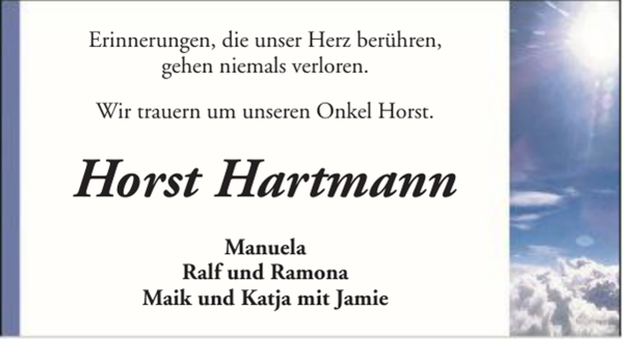 <p>Erinnerungen, die unser Herz berühren,<br />gehen niemals verloren.<br />Wir trauern um unseren Onkel Horst.</p><p>Horst Hartmann<br />Manuela<br />Ralf und Ramona<br />Maik und Katja mit Jamie</p>