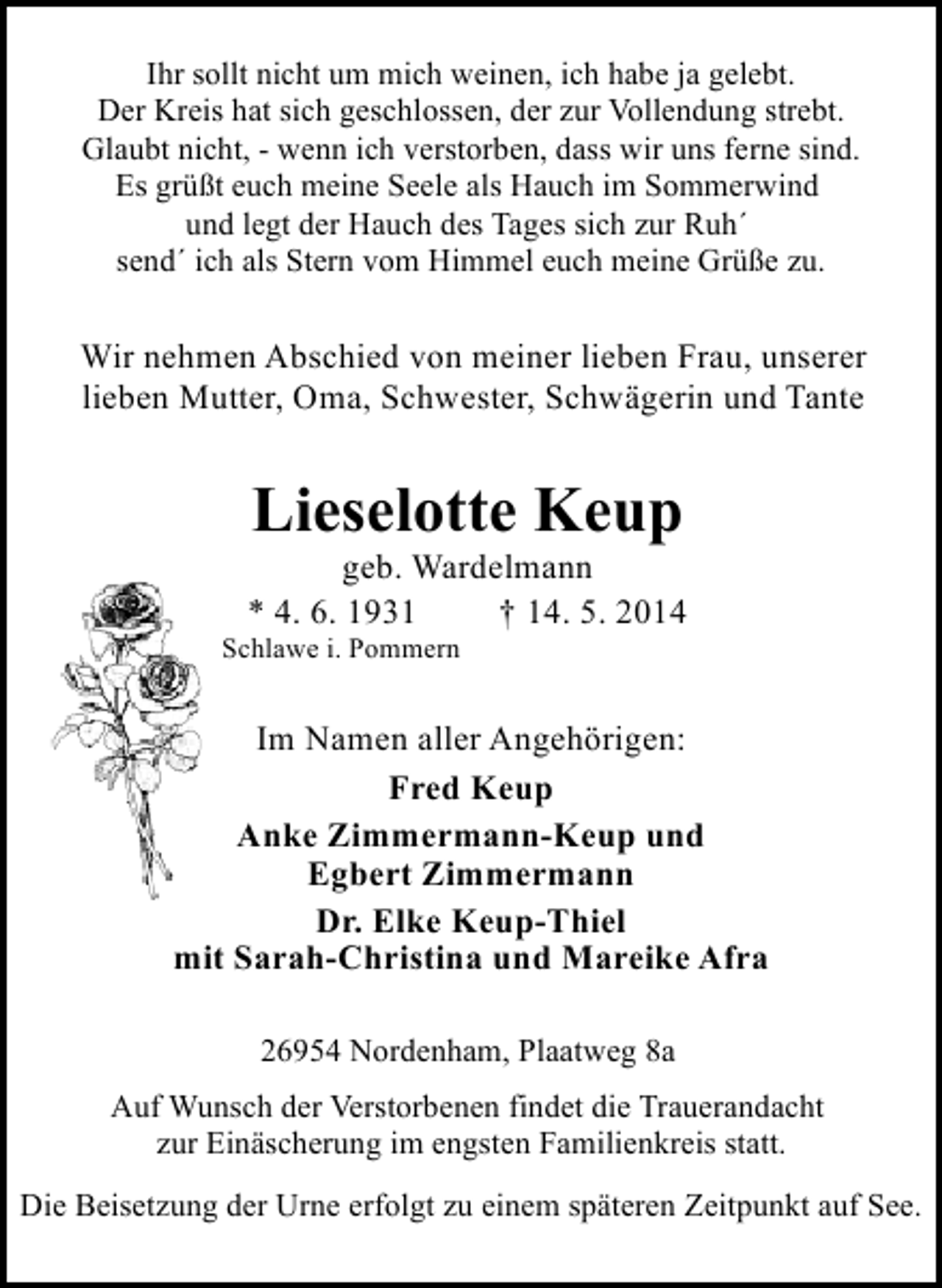 <p>Ihr sollt nicht um mich weinen, ich habe ja gelebt.<br />Der Kreis hat sich geschlossen, der zur Vollendung strebt.<br />Glaubt nicht, - wenn ich verstorben, dass wir uns ferne sind.<br />Es grüßt euch meine Seele als Hauch im Sommerwind<br />und legt der Hauch des Tages sich zur Ruh´<br />send´ ich als Stern vom Himmel euch meine Grüße zu.</p><p>Wir nehmen Abschied von meiner lieben Frau, unserer<br />lieben Mutter, Oma, Schwester, Schwägerin und Tante</p><p>Lieselotte Keup</p><p>geb. Wardelmann<br />* 4. 6. 1931<br />† 14. 5. 2014</p><p>Schlawe i. Pommern</p><p>Im Namen aller Angehörigen:<br />Fred Keup<br />Anke Zimmermann-Keup und<br />Egbert Zimmermann<br />Dr. Elke Keup-Thiel<br />mit Sarah-Christina und Mareike Afra<br />26954 Nordenham, Plaatweg 8a<br />Auf Wunsch der Verstorbenen findet die Trauerandacht<br />zur Einäscherung im engsten Familienkreis statt.<br />Die Beisetzung der Urne erfolgt zu einem späteren Zeitpunkt auf See.</p>