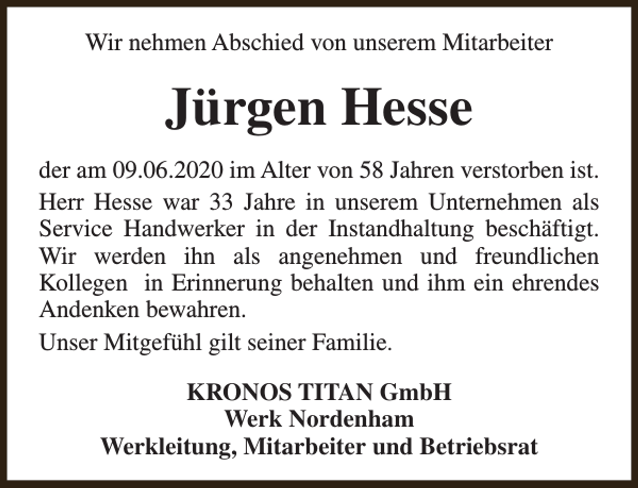 <p>Wir nehmen Abschied von unserem Mitarbeiter</p><p>Jürgen Hesse<br />der am 09.06.2020 im Alter von 58 Jahren verstorben ist.<br />Herr Hesse war 33 Jahre in unserem Unternehmen als<br />Service Handwerker in der Instandhaltung beschäftigt.<br />Wir werden ihn als angenehmen und freundlichen<br />Kollegen in Erinnerung behalten und ihm ein ehrendes<br />Andenken bewahren.<br />Unser Mitgefühl gilt seiner Familie.<br />KRONOS TITAN GmbH<br />Werk Nordenham<br />Werkleitung, Mitarbeiter und Betriebsrat</p>