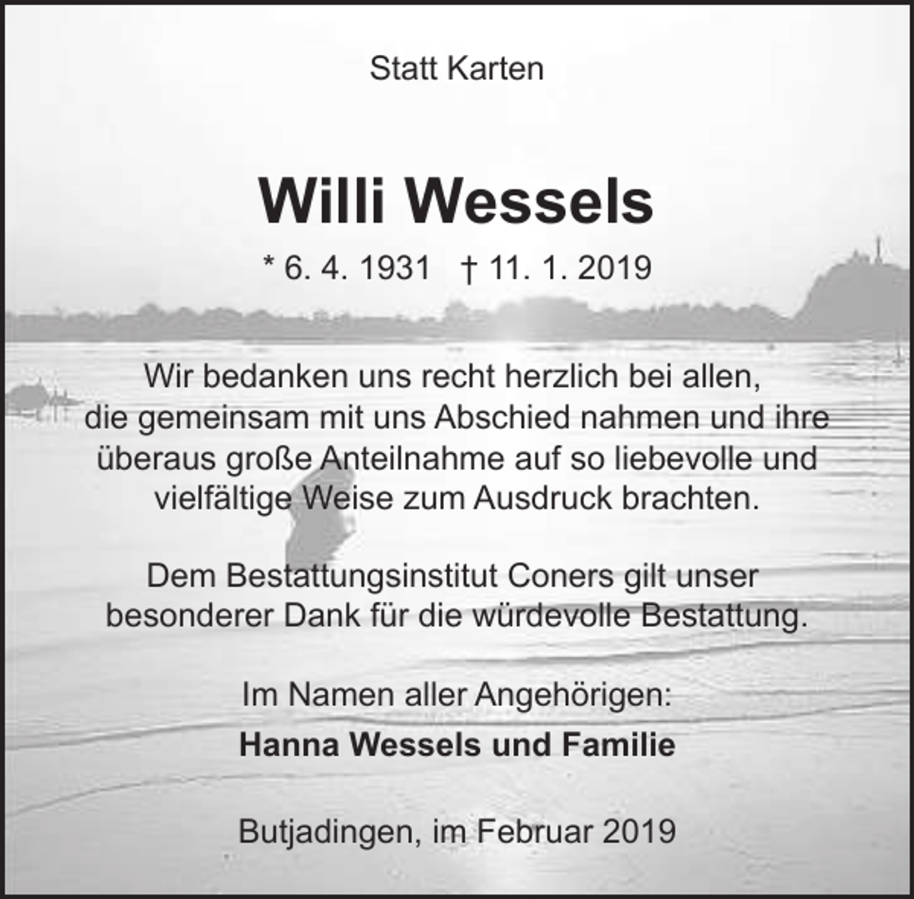<p>Statt Karten</p><p>Willi Wessels<br />* 6. 4. 1931 † 11. 1. 2019<br />Wir bedanken uns recht herzlich bei allen,<br />die gemeinsam mit uns Abschied nahmen und ihre<br />überaus große Anteilnahme auf so liebevolle und<br />vielfältige Weise zum Ausdruck brachten.<br />Dem Bestattungsinstitut Coners gilt unser<br />besonderer Dank für die würdevolle Bestattung.<br />Im Namen aller Angehörigen:<br />Hanna Wessels und Familie<br />Butjadingen, im Februar 2019</p>