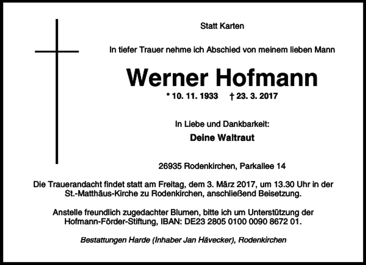 <p>Statt Karten<br />In tiefer Trauer nehme ich Abschied von meinem lieben Mann</p><p>Werner Hofmann<br />* 10. 11. 1933</p><p>† 23. 3. 2017</p><p>In Liebe und Dankbarkeit:</p><p>Deine Waltraut<br />26935 Rodenkirchen, Parkallee 14<br />Die Trauerandacht findet statt am Freitag, dem 3. März 2017, um 13.30 Uhr in der<br />St.-Matthäus-Kirche zu Rodenkirchen, anschließend Beisetzung.<br />Anstelle freundlich zugedachter Blumen, bitte ich um Unterstützung der<br />Hofmann-Förder-Stiftung, IBAN: DE23 2805 0190 8672 01.<br />Bestattungen Harde (Inhaber Jan Hävecker), Rodenkirchen</p>
