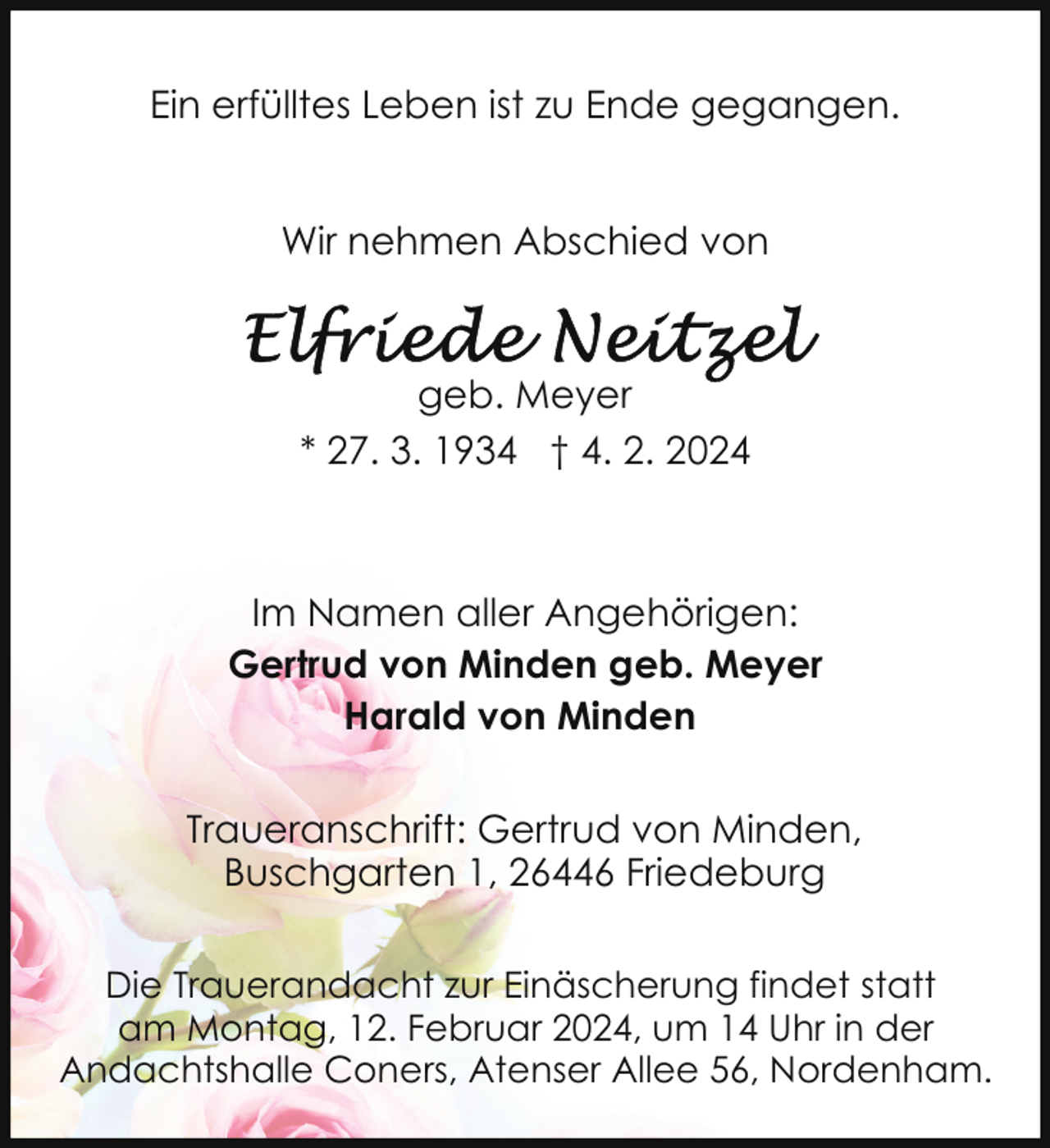 <p>Ein erfülltes Leben ist zu Ende gegangen.<br />Wir nehmen Abschied von</p><p>geb. Meyer<br />* 27. 3. 1934 † 4. 2. 2024</p><p>Im Namen aller Angehörigen:<br />Gertrud von Minden geb. Meyer<br />Harald von Minden<br />Traueranschrift: Gertrud von Minden,<br />Buschgarten 1, 26446 Friedeburg<br />Die Trauerandacht zur Einäscherung findet statt<br />am Montag, 12. Februar 2024, um 14 Uhr in der<br />Andachtshalle Coners, Atenser Allee 56, Nordenham.</p>