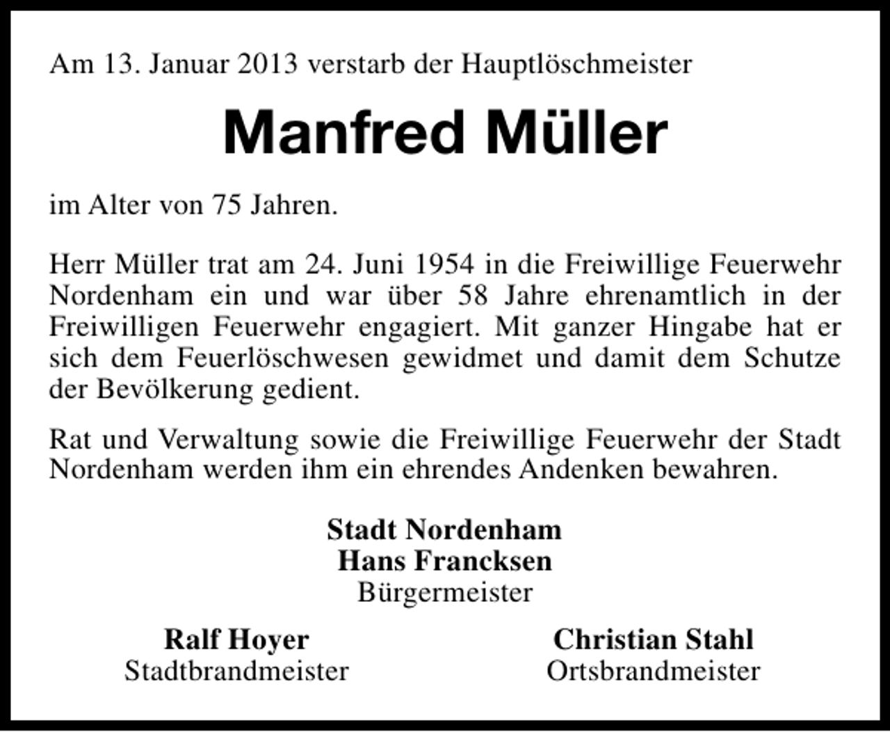 <p>Am 13. Januar 2013 verstarb der Hauptlöschmeister</p><p>Manfred Müller<br />im Alter von 75 Jahren.<br />Herr Müller trat am 24. Juni 1954 in die Freiwillige Feuerwehr<br />Nordenham ein und war über 58 Jahre ehrenamtlich in der<br />Freiwilligen Feuerwehr engagiert. Mit ganzer Hingabe hat er<br />sich dem Feuerlöschwesen gewidmet und damit dem Schutze<br />der Bevölkerung gedient.<br />Rat und Verwaltung sowie die Freiwillige Feuerwehr der Stadt<br />Nordenham werden ihm ein ehrendes Andenken bewahren.<br />Stadt Nordenham<br />Hans Francksen<br />Bürgermeister<br />Ralf Hoyer<br />Stadtbrandmeister</p><p>Christian Stahl<br />Ortsbrandmeister</p>