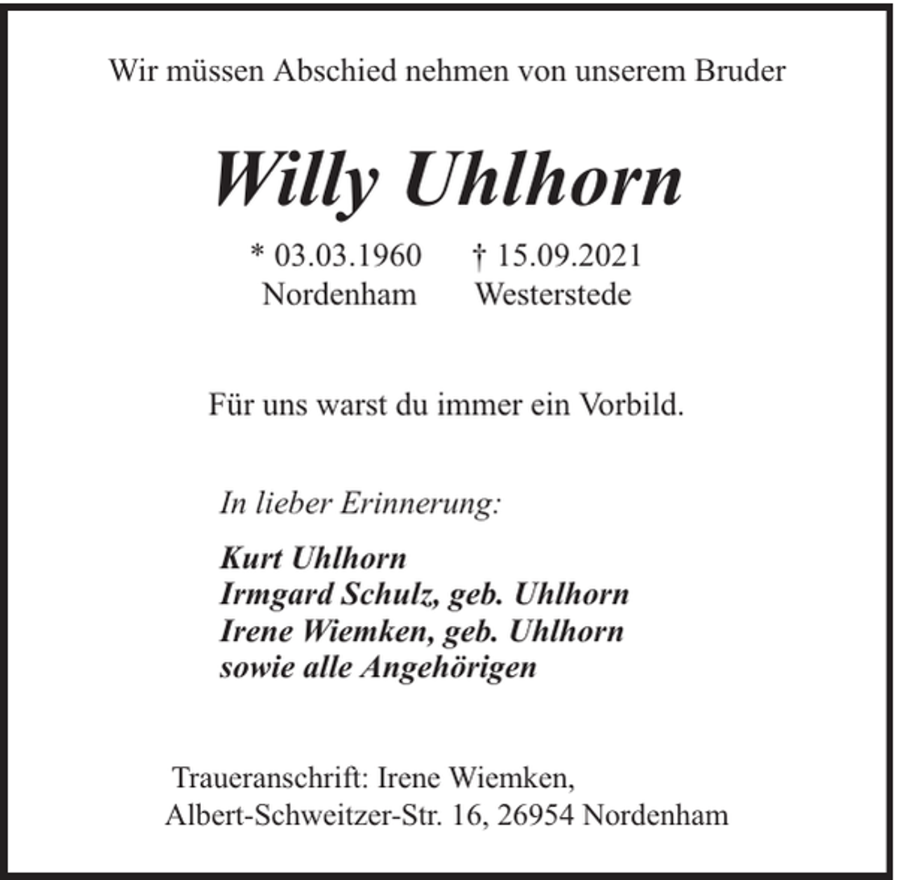 <p>Wir müssen Abschied nehmen von unserem Bruder</p><p>Willy Uhlhorn<br />* 03.03.1960<br />Nordenham</p><p>† 15.09.2021<br />Westerstede</p><p>Für uns warst du immer ein Vorbild.<br />In lieber Erinnerung:<br />Kurt Uhlhorn<br />Irmgard Schulz, geb. Uhlhorn<br />Irene Wiemken, geb. Uhlhorn<br />sowie alle Angehörigen<br />Traueranschrift: Irene Wiemken,<br />Albert-Schweitzer-Str. 16, 26954 Nordenham</p>