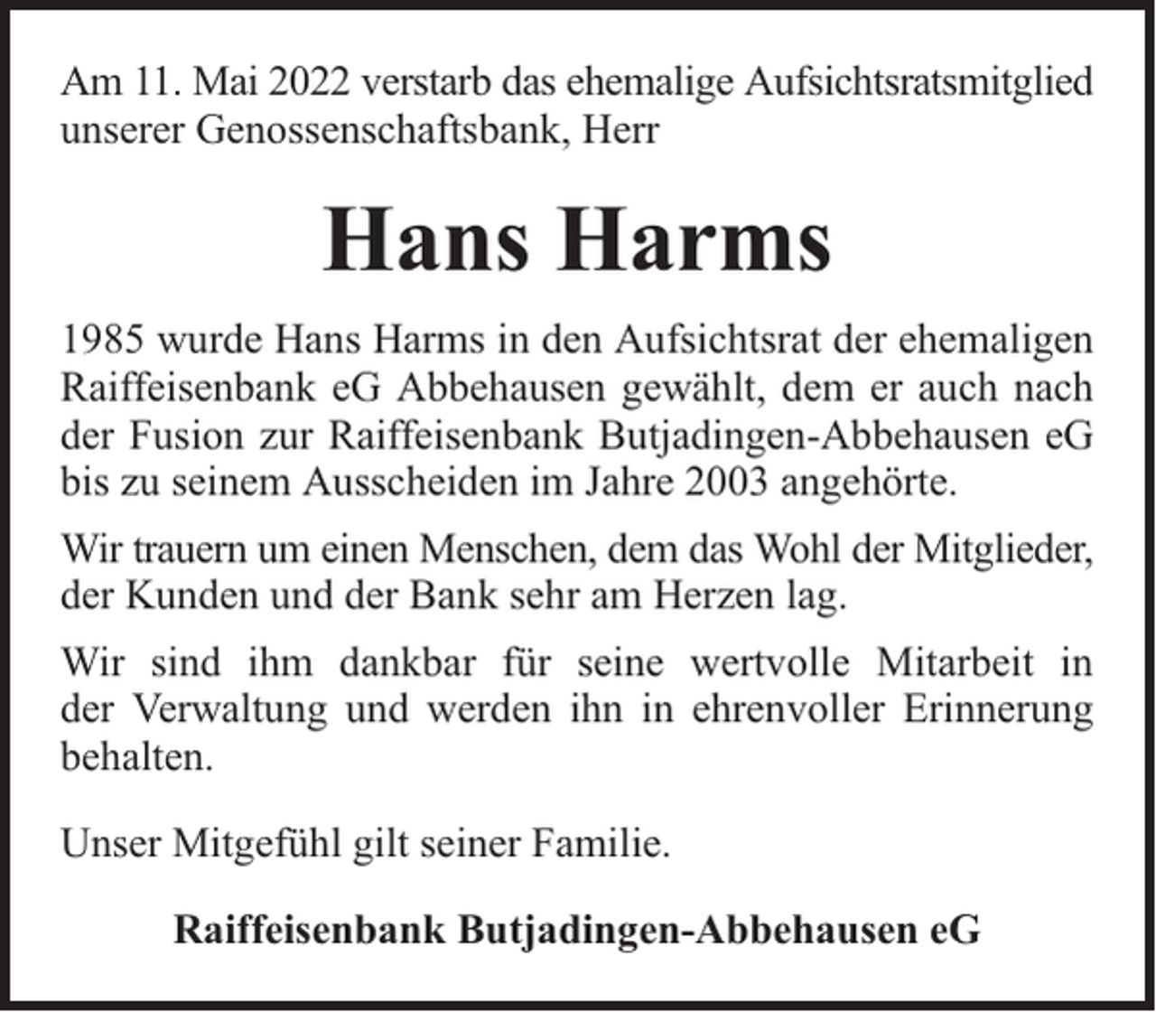 <p>Am 11. Mai 2022 verstarb das ehemalige Aufsichtsratsmitglied<br />unserer Genossenschaftsbank, Herr</p><p>Hans Harms<br />1985 wurde Hans Harms in den Aufsichtsrat der ehemaligen<br />Raiffeisenbank eG Abbehausen gewählt, dem er auch nach<br />der Fusion zur Raiffeisenbank Butjadingen-Abbehausen eG<br />bis zu seinem Ausscheiden im Jahre 2003 angehörte.<br />Wir trauern um einen Menschen, dem das Wohl der Mitglieder,<br />der Kunden und der Bank sehr am Herzen lag.<br />Wir sind ihm dankbar für seine wertvolle Mitarbeit in<br />der Verwaltung und werden ihn in ehrenvoller Erinnerung<br />behalten.<br />Unser Mitgefühl gilt seiner Familie.<br />Raiffeisenbank Butjadingen-Abbehausen eG</p>
