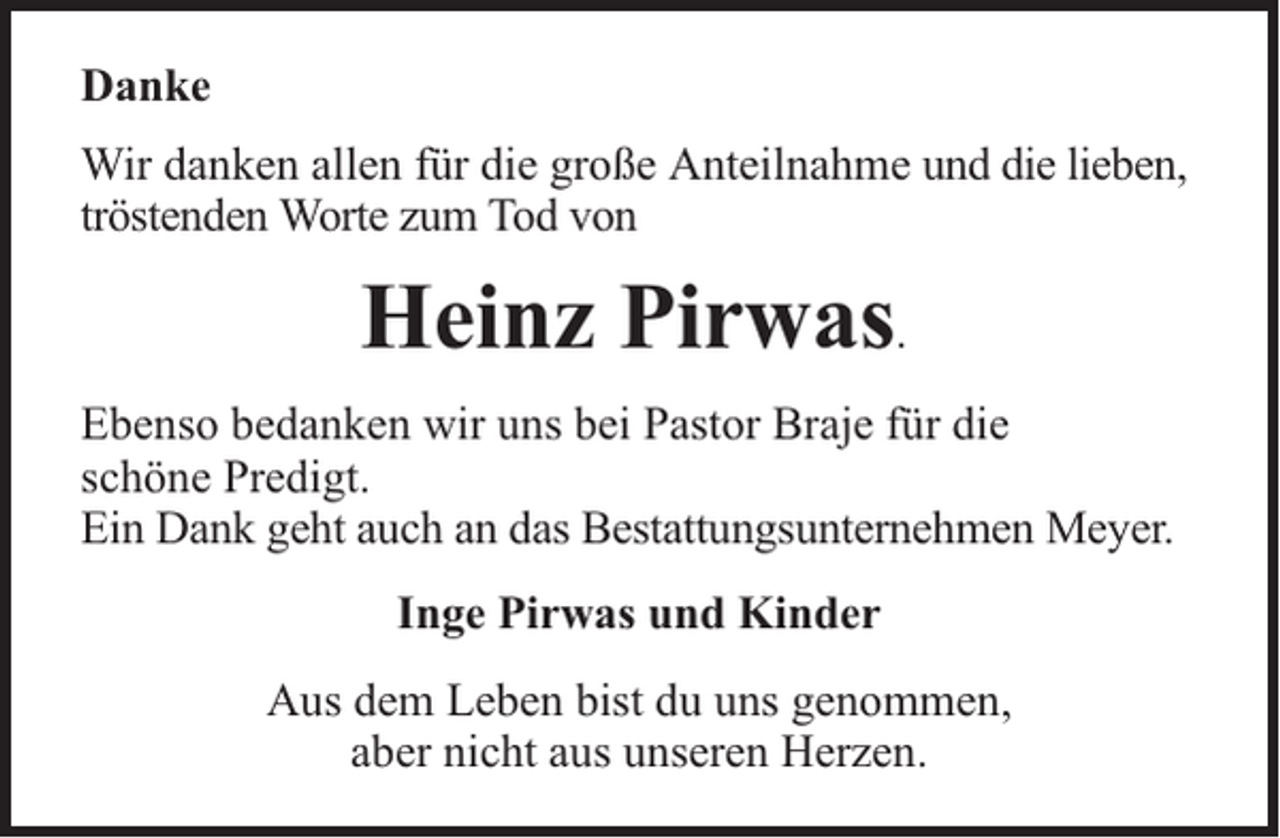 <p>Danke<br />Wir danken allen für die große Anteilnahme und die lieben,<br />tröstenden Worte zum Tod von</p><p>Heinz Pirwas.<br />Ebenso bedanken wir uns bei Pastor Braje für die<br />schöne Predigt.<br />Ein Dank geht auch an das Bestattungsunternehmen Meyer.<br />Inge Pirwas und Kinder<br />Aus dem Leben bist du uns genommen,<br />aber nicht aus unseren Herzen.</p>