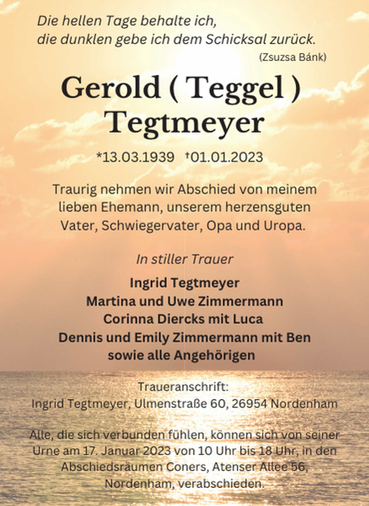 <p>Die hellen Tage behalte ich,<br />die dunklen gebe ich dem Schicksal zurück.<br />(Zsuzsa Bánk)</p><p>Gerold ( Teggel )<br />Tegtmeyer<br />*13.03.1939 †01.01.2023<br />Traurig nehmen wir Abschied von meinem<br />lieben Ehemann, unserem herzensguten<br />Vater, Schwiegervater, Opa und Uropa.<br />In stiller Trauer<br />Ingrid Tegtmeyer<br />Martina und Uwe Zimmermann<br />Corinna Diercks mit Luca<br />Dennis und Emily Zimmermann mit Ben<br />sowie alle Angehörigen<br />Traueranschrift:<br />Ingrid Tegtmeyer, Ulmenstraße 60, 26954 Nordenham<br />Alle, die sich verbunden fühlen, können sich von seiner<br />Urne am 17. Januar 2023 von 10 Uhr bis 18 Uhr, in den<br />Abschiedsräumen Coners, Atenser Allee 56,<br />Nordenham, verabschieden.</p>