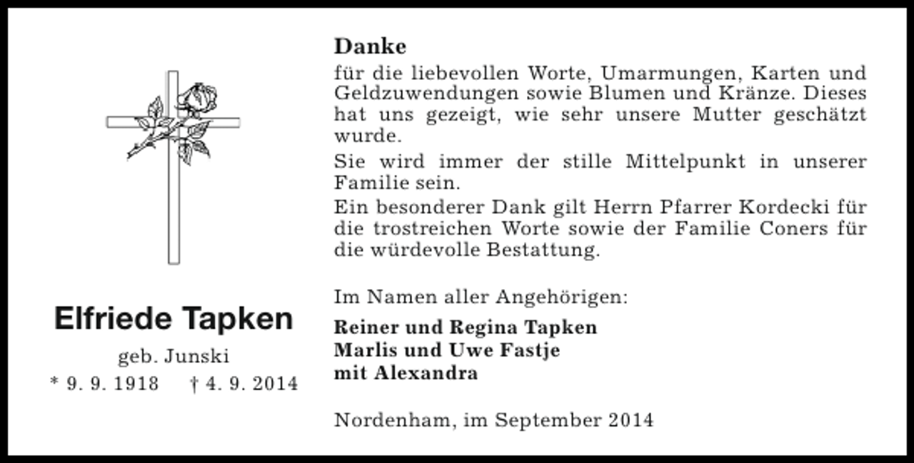 <p>Danke</p><p>für die liebevollen Worte, Umarmungen, Karten und<br />Geldzuwendungen sowie Blumen und Kränze. Dieses<br />hat uns gezeigt, wie sehr unsere Mutter geschätzt<br />wurde.<br />Sie wird immer der stille Mittelpunkt in unserer<br />Familie sein.<br />Ein besonderer Dank gilt Herrn Pfarrer Kordecki für<br />die trostreichen Worte sowie der Familie Coners für<br />die würdevolle Bestattung.</p><p>Elfriede Tapken<br />geb. Junski<br />* 9. 9. 1918 † 4. 9. 2014</p><p>Im Namen aller Angehörigen:<br />Reiner und Regina Tapken<br />Marlis und Uwe Fastje<br />mit Alexandra<br />Nordenham, im September 2014</p>